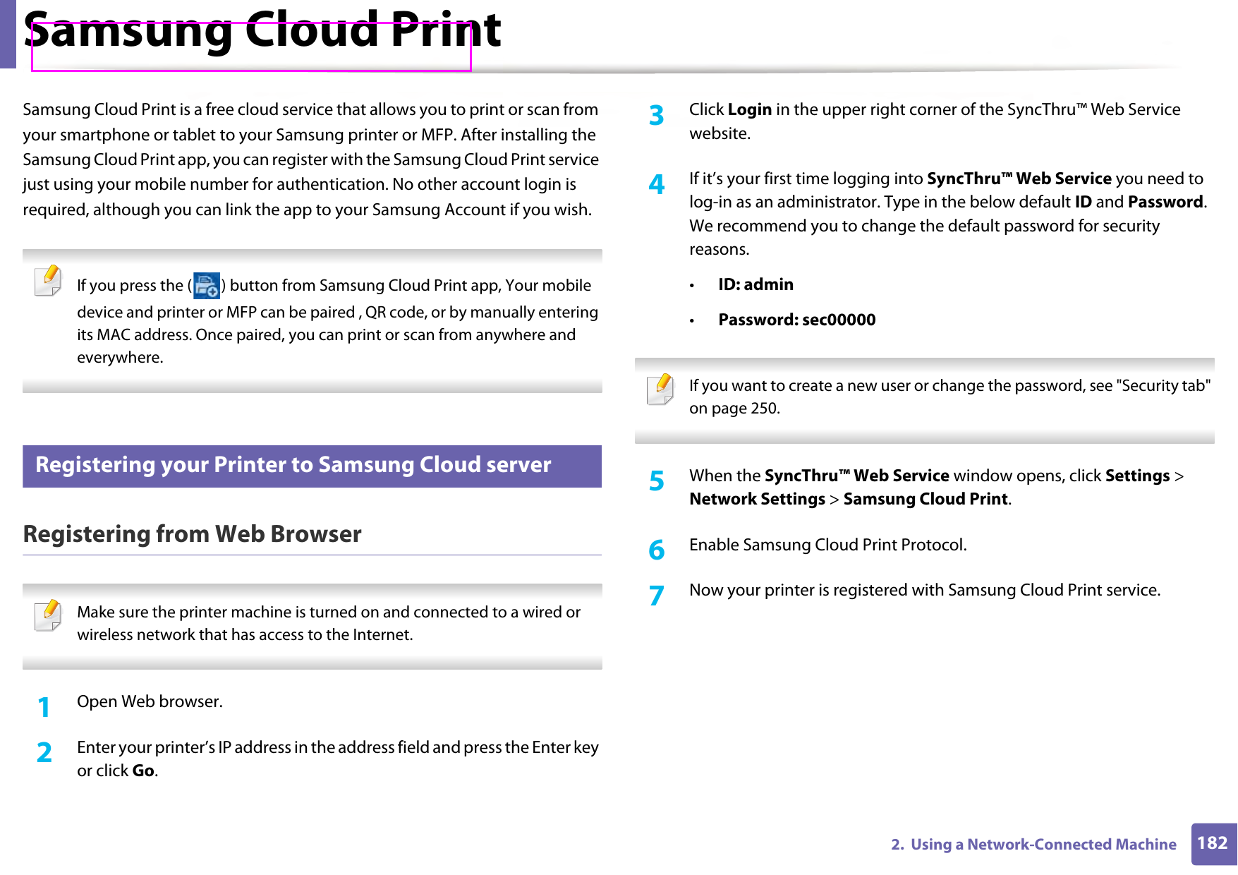 1822.  Using a Network-Connected MachineSamsung Cloud PrintSamsung Cloud Print is a free cloud service that allows you to print or scan from your smartphone or tablet to your Samsung printer or MFP. After installing the Samsung Cloud Print app, you can register with the Samsung Cloud Print service just using your mobile number for authentication. No other account login is required, although you can link the app to your Samsung Account if you wish. If you press the ( ) button from Samsung Cloud Print app, Your mobile device and printer or MFP can be paired , QR code, or by manually entering its MAC address. Once paired, you can print or scan from anywhere and everywhere. 31 Registering your Printer to Samsung Cloud serverRegistering from Web Browser Make sure the printer machine is turned on and connected to a wired or wireless network that has access to the Internet.  1Open Web browser.2  Enter your printer’s IP address in the address field and press the Enter key or click Go.3  Click Login in the upper right corner of the SyncThru™ Web Service website.4  If it’s your first time logging into SyncThru™ Web Service you need to log-in as an administrator. Type in the below default ID and Password. We recommend you to change the default password for security reasons.•ID: admin•Password: sec00000  If you want to create a new user or change the password, see &quot;Security tab&quot; on page 250. 5  When the SyncThru™ Web Service window opens, click Settings &gt; Network Settings &gt; Samsung Cloud Print.6  Enable Samsung Cloud Print Protocol.7  Now your printer is registered with Samsung Cloud Print service.