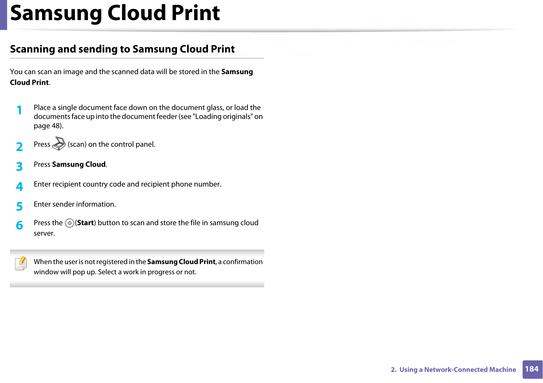 Samsung Cloud Print1842.  Using a Network-Connected MachineScanning and sending to Samsung Cloud Print You can scan an image and the scanned data will be stored in the Samsung Cloud Print.1Place a single document face down on the document glass, or load the documents face up into the document feeder (see &quot;Loading originals&quot; on page 48).2  Press (scan) on the control panel.3  Press Samsung Cloud.4  Enter recipient country code and recipient phone number.5  Enter sender information. 6  Press the  (Start) button to scan and store the file in samsung cloud server. When the user is not registered in the Samsung Cloud Print, a confirmation window will pop up. Select a work in progress or not. 