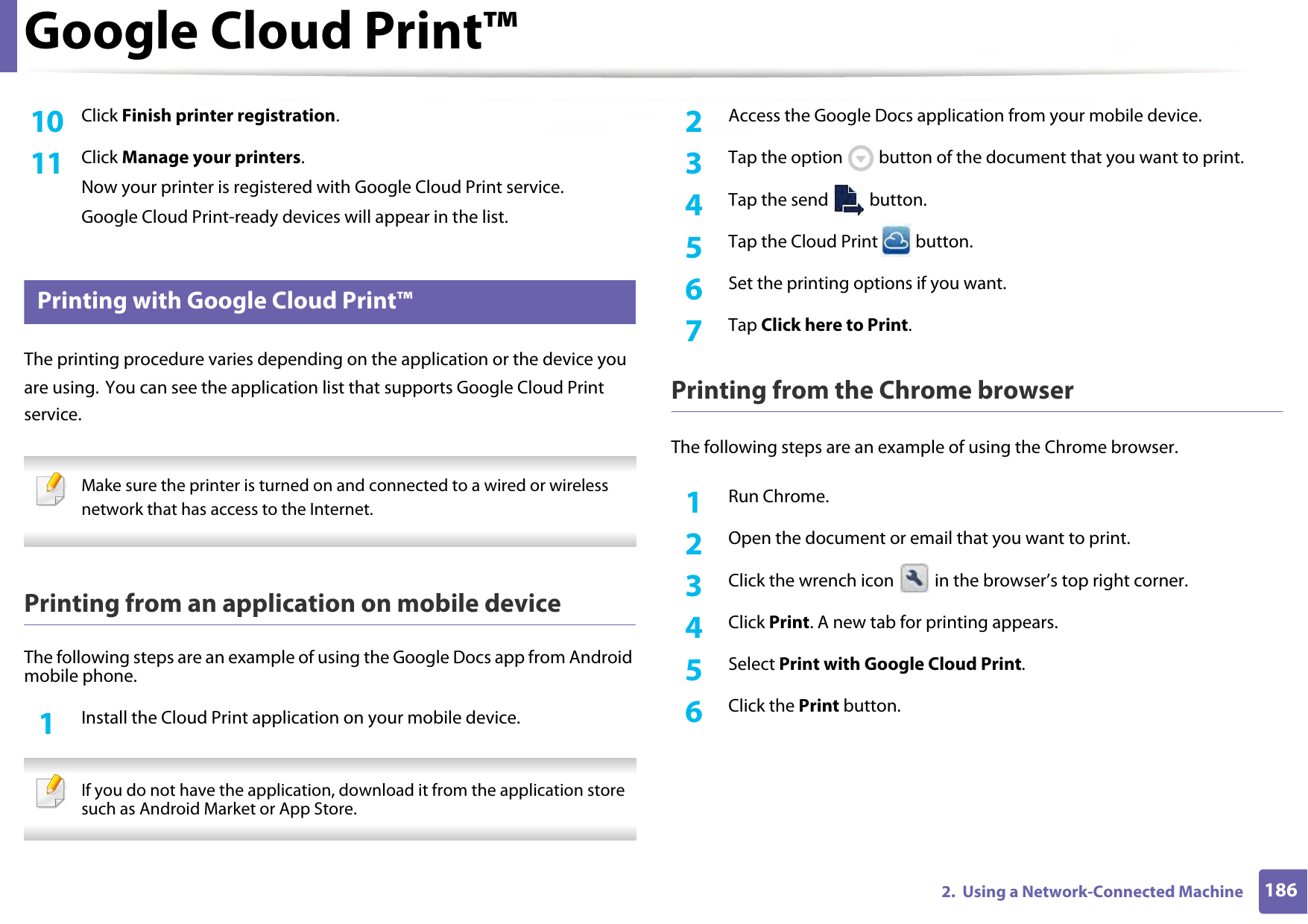 Google Cloud Print™1862.  Using a Network-Connected Machine10  Click Finish printer registration.11  Click Manage your printers.Now your printer is registered with Google Cloud Print service.Google Cloud Print-ready devices will appear in the list.34 Printing with Google Cloud Print™The printing procedure varies depending on the application or the device you are using. You can see the application list that supports Google Cloud Print service. Make sure the printer is turned on and connected to a wired or wireless network that has access to the Internet.  Printing from an application on mobile deviceThe following steps are an example of using the Google Docs app from Android mobile phone.1Install the Cloud Print application on your mobile device.  If you do not have the application, download it from the application store such as Android Market or App Store.  2  Access the Google Docs application from your mobile device. 3  Tap the option   button of the document that you want to print.4  Tap the send   button.5  Tap the Cloud Print   button.6  Set the printing options if you want.7  Tap Click here to Print.Printing from the Chrome browserThe following steps are an example of using the Chrome browser.1Run Chrome.2  Open the document or email that you want to print.3  Click the wrench icon   in the browser’s top right corner.4  Click Print. A new tab for printing appears.5  Select Print with Google Cloud Print.6  Click the Print button.