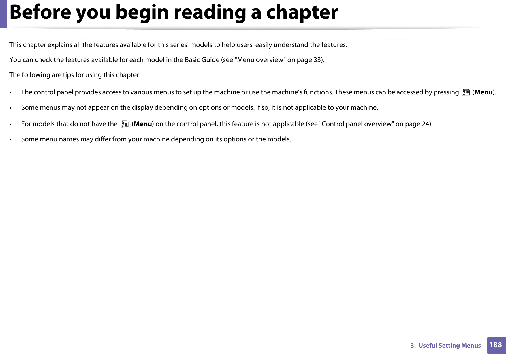 1883.  Useful Setting MenusBefore you begin reading a chapterThis chapter explains all the features available for this series&apos; models to help users  easily understand the features.You can check the features available for each model in the Basic Guide (see &quot;Menu overview&quot; on page 33).The following are tips for using this chapter• The control panel provides access to various menus to set up the machine or use the machine’s functions. These menus can be accessed by pressing   (Menu).• Some menus may not appear on the display depending on options or models. If so, it is not applicable to your machine.• For models that do not have the   (Menu) on the control panel, this feature is not applicable (see &quot;Control panel overview&quot; on page 24).• Some menu names may differ from your machine depending on its options or the models.