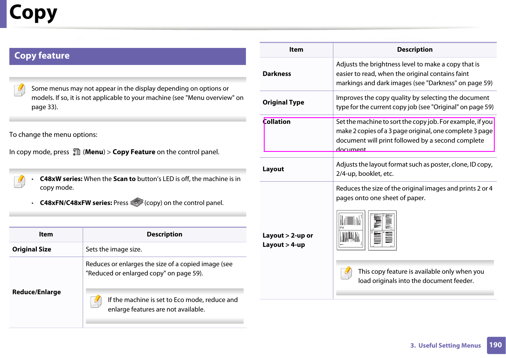 1903.  Useful Setting MenusCopy1 Copy feature Some menus may not appear in the display depending on options or models. If so, it is not applicable to your machine (see &quot;Menu overview&quot; on page 33). To change the menu options:In copy mode, press   (Menu) &gt; Copy Feature on the control panel. •C48xW series: When the Scan to button’s LED is off, the machine is in copy mode.•C48xFN/C48xFW series: Press  (copy) on the control panel. Item DescriptionOriginal Size Sets the image size.Reduce/EnlargeReduces or enlarges the size of a copied image (see &quot;Reduced or enlarged copy&quot; on page 59). If the machine is set to Eco mode, reduce and enlarge features are not available. DarknessAdjusts the brightness level to make a copy that is easier to read, when the original contains faint markings and dark images (see &quot;Darkness&quot; on page 59)Original Type Improves the copy quality by selecting the document type for the current copy job (see &quot;Original&quot; on page 59)Collation Set the machine to sort the copy job. For example, if you make 2 copies of a 3 page original, one complete 3 page document will print followed by a second complete document.Layout Adjusts the layout format such as poster, clone, ID copy, 2/4-up, booklet, etc.Layout &gt; 2-up or Layout &gt; 4-upReduces the size of the original images and prints 2 or 4 pages onto one sheet of paper.  This copy feature is available only when you load originals into the document feeder. Item Description1 21 23 4