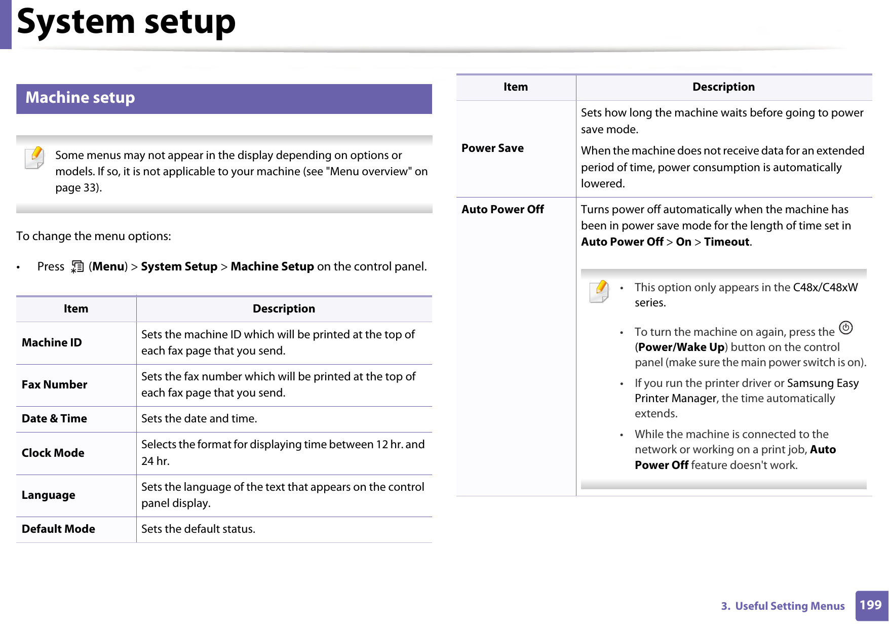 1993.  Useful Setting MenusSystem setup9 Machine setup Some menus may not appear in the display depending on options or models. If so, it is not applicable to your machine (see &quot;Menu overview&quot; on page 33). To change the menu options:• Press  (Menu) &gt; System Setup &gt; Machine Setup on the control panel.Item DescriptionMachine ID Sets the machine ID which will be printed at the top of each fax page that you send.Fax Number Sets the fax number which will be printed at the top of each fax page that you send.Date &amp; Time Sets the date and time.Clock Mode Selects the format for displaying time between 12 hr. and 24 hr. Language Sets the language of the text that appears on the control panel display.Default Mode Sets the default status.Power SaveSets how long the machine waits before going to power save mode.When the machine does not receive data for an extended period of time, power consumption is automatically lowered. Auto Power Off Turns power off automatically when the machine has been in power save mode for the length of time set in Auto Power Off &gt; On &gt; Timeout. • This option only appears in the C48x/C48xW series.• To turn the machine on again, press the   (Power/Wake Up) button on the control panel (make sure the main power switch is on).• If you run the printer driver or Samsung Easy Printer Manager, the time automatically extends.• While the machine is connected to the network or working on a print job, Auto Power Off feature doesn&apos;t work. Item Description