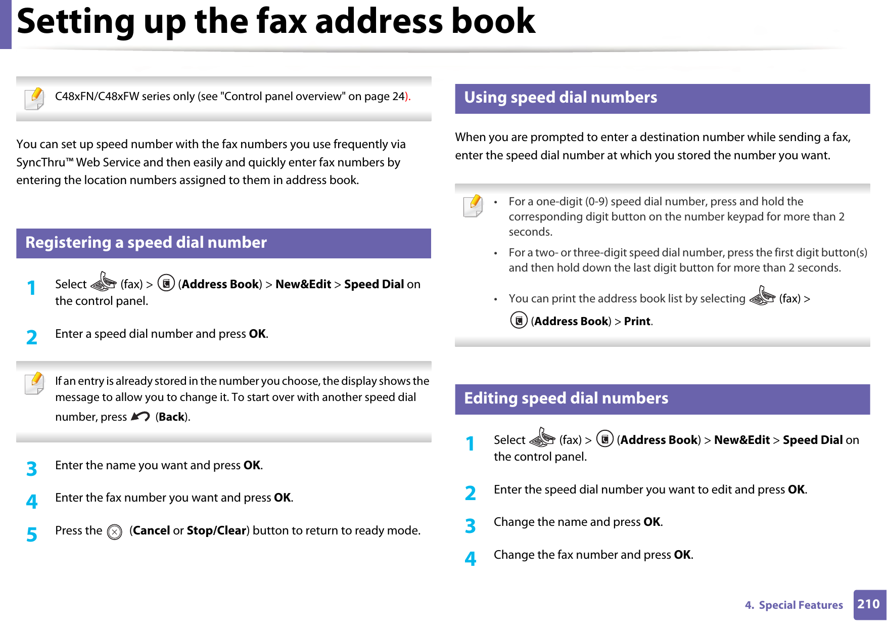 2104.  Special FeaturesSetting up the fax address book C48xFN/C48xFW series only (see &quot;Control panel overview&quot; on page 24). You can set up speed number with the fax numbers you use frequently via SyncThru™ Web Service and then easily and quickly enter fax numbers by entering the location numbers assigned to them in address book.3 Registering a speed dial number1Select   (fax) &gt;  (Address Book) &gt; New&amp;Edit &gt; Speed Dial on the control panel. 2  Enter a speed dial number and press OK. If an entry is already stored in the number you choose, the display shows the message to allow you to change it. To start over with another speed dial number, press   (Back).  3  Enter the name you want and press OK.4  Enter the fax number you want and press OK.5  Press the   (Cancel or Stop/Clear) button to return to ready mode.4 Using speed dial numbersWhen you are prompted to enter a destination number while sending a fax, enter the speed dial number at which you stored the number you want. • For a one-digit (0-9) speed dial number, press and hold the corresponding digit button on the number keypad for more than 2 seconds. • For a two- or three-digit speed dial number, press the first digit button(s) and then hold down the last digit button for more than 2 seconds.• You can print the address book list by selecting   (fax) &gt; (Address Book) &gt; Print.  5 Editing speed dial numbers1Select  (fax) &gt; (Address Book) &gt; New&amp;Edit &gt; Speed Dial on the control panel. 2  Enter the speed dial number you want to edit and press OK.3  Change the name and press OK.4  Change the fax number and press OK.
