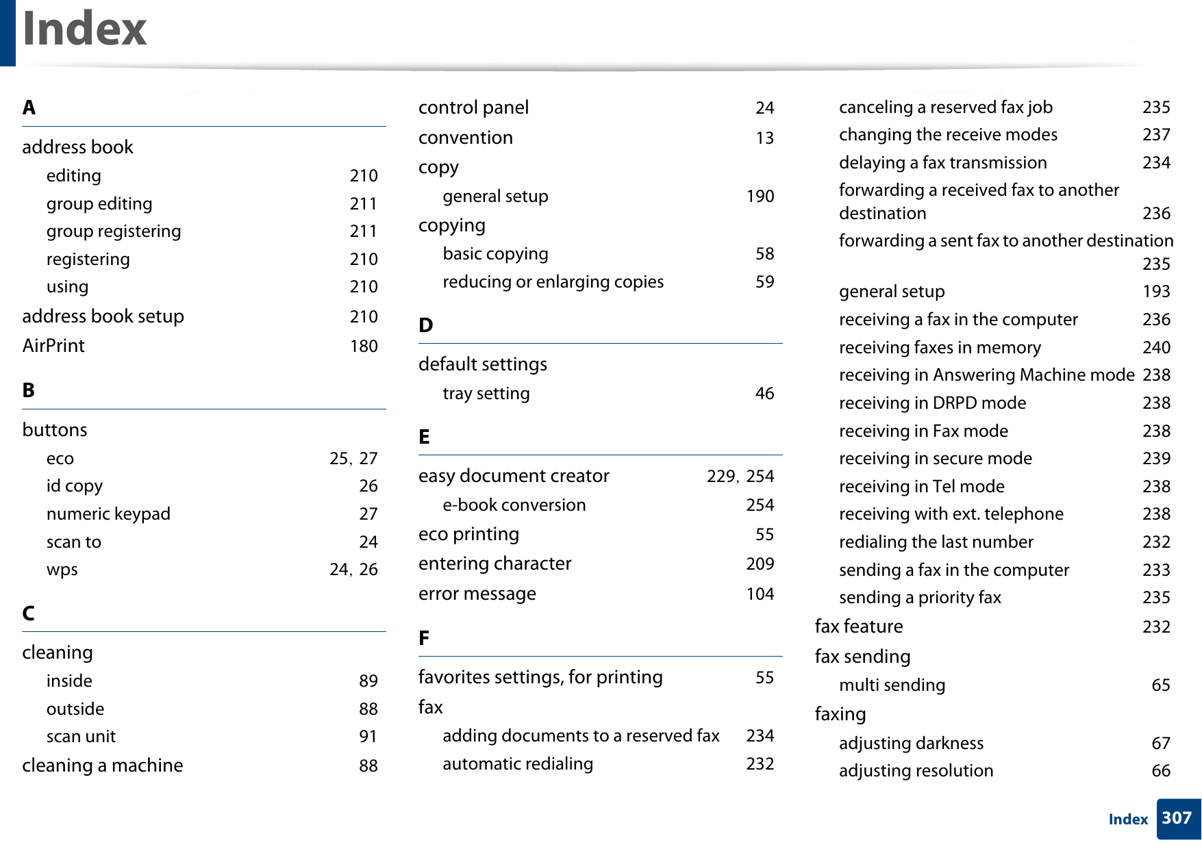 307IndexIndexAaddress bookediting 210group editing 211group registering 211registering 210using 210address book setup 210AirPrint 180Bbuttonseco 25, 27id copy 26numeric keypad 27scan to 24wps 24, 26Ccleaninginside 89outside 88scan unit 91cleaning a machine 88control panel 24convention 13copygeneral setup 190copyingbasic copying 58reducing or enlarging copies 59Ddefault settingstray setting 46Eeasy document creator 229, 254e-book conversion 254eco printing 55entering character 209error message 104Ffavorites settings, for printing 55faxadding documents to a reserved fax 234automatic redialing 232canceling a reserved fax job 235changing the receive modes 237delaying a fax transmission 234forwarding a received fax to another destination 236forwarding a sent fax to another destination 235general setup 193receiving a fax in the computer 236receiving faxes in memory 240receiving in Answering Machine mode 238receiving in DRPD mode 238receiving in Fax mode 238receiving in secure mode 239receiving in Tel mode 238receiving with ext. telephone 238redialing the last number 232sending a fax in the computer 233sending a priority fax 235fax feature 232fax sendingmulti sending 65faxingadjusting darkness 67adjusting resolution 66