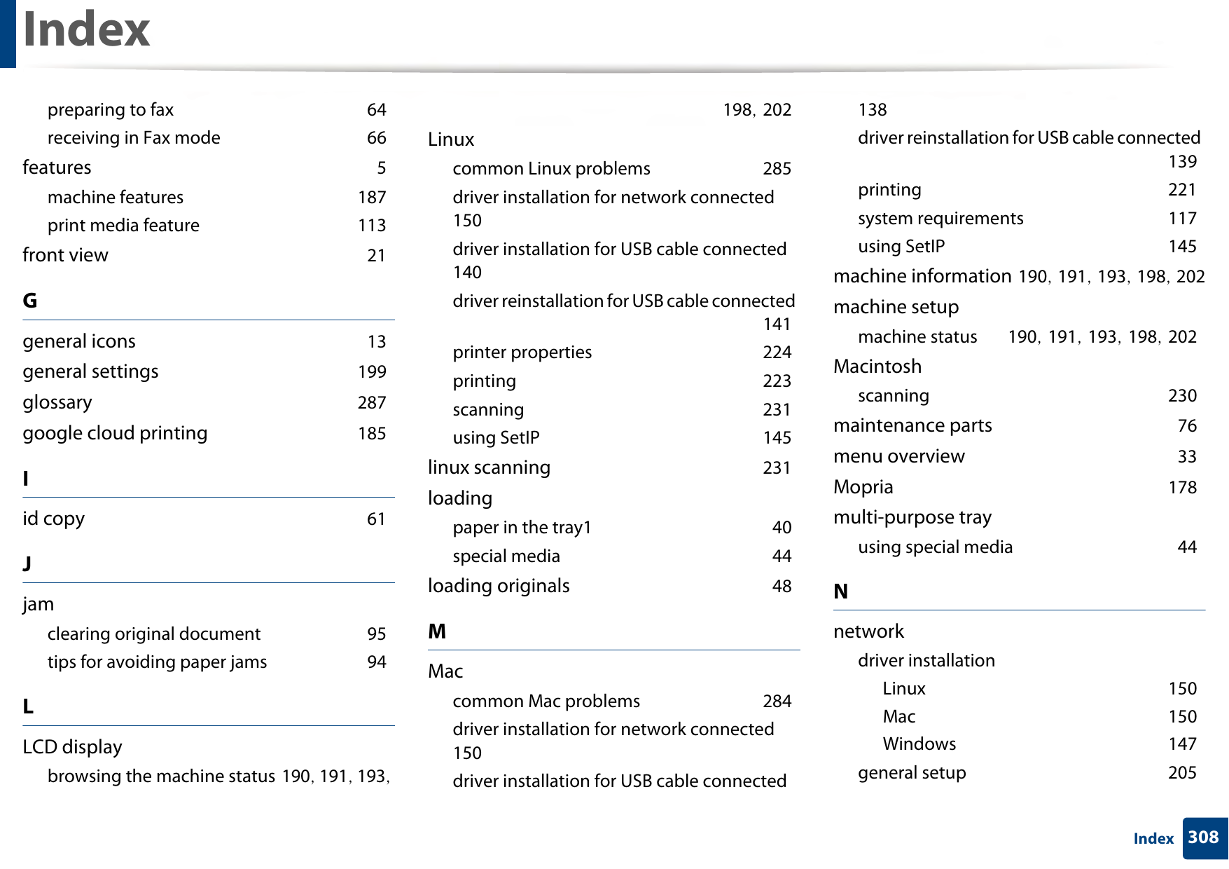 Index308Indexpreparing to fax 64receiving in Fax mode 66features 5machine features 187print media feature 113front view 21Ggeneral icons 13general settings 199glossary 287google cloud printing 185Iid copy 61Jjamclearing original document 95tips for avoiding paper jams 94LLCD displaybrowsing the machine status 190, 191, 193, 198, 202Linuxcommon Linux problems 285driver installation for network connected 150driver installation for USB cable connected 140driver reinstallation for USB cable connected 141printer properties 224printing 223scanning 231using SetIP 145linux scanning 231loadingpaper in the tray1 40special media 44loading originals 48MMaccommon Mac problems 284driver installation for network connected 150driver installation for USB cable connected 138driver reinstallation for USB cable connected 139printing 221system requirements 117using SetIP 145machine information 190, 191, 193, 198, 202machine setupmachine status 190, 191, 193, 198, 202Macintoshscanning 230maintenance parts 76menu overview 33Mopria 178multi-purpose trayusing special media 44Nnetworkdriver installationLinux 150Mac 150Windows 147general setup 205