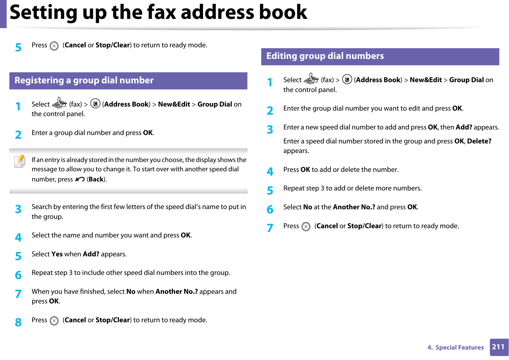 Setting up the fax address book2114.  Special Features5  Press  (Cancel or Stop/Clear) to return to ready mode.6 Registering a group dial number1Select   (fax) &gt;  (Address Book) &gt; New&amp;Edit &gt; Group Dial on the control panel. 2  Enter a group dial number and press OK. If an entry is already stored in the number you choose, the display shows the message to allow you to change it. To start over with another speed dial number, press   (Back).  3  Search by entering the first few letters of the speed dial’s name to put in the group.4  Select the name and number you want and press OK.5  Select Yes when Add? appears.6  Repeat step 3 to include other speed dial numbers into the group.7  When you have finished, select No when Another No.? appears and press OK.8  Press  (Cancel or Stop/Clear) to return to ready mode.7 Editing group dial numbers1Select  (fax) &gt; (Address Book) &gt; New&amp;Edit &gt; Group Dial on the control panel. 2  Enter the group dial number you want to edit and press OK.3  Enter a new speed dial number to add and press OK, then Add? appears.Enter a speed dial number stored in the group and press OK, Delete? appears.4  Press OK to add or delete the number.5  Repeat step 3 to add or delete more numbers.6  Select No at the Another No.? and press OK.7  Press  (Cancel or Stop/Clear) to return to ready mode.