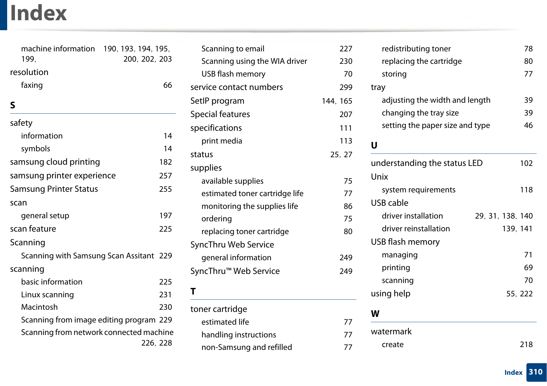 Index310Indexmachine information 190, 193, 194, 195, 199,  200, 202, 203resolutionfaxing 66Ssafetyinformation 14symbols 14samsung cloud printing 182samsung printer experience 257Samsung Printer Status 255scangeneral setup 197scan feature 225ScanningScanning with Samsung Scan Assitant 229scanningbasic information 225Linux scanning 231Macintosh 230Scanning from image editing program 229Scanning from network connected machine 226, 228Scanning to email 227Scanning using the WIA driver 230USB flash memory 70service contact numbers 299SetIP program 144, 165Special features 207specifications 111print media 113status 25, 27suppliesavailable supplies 75estimated toner cartridge life 77monitoring the supplies life 86ordering 75replacing toner cartridge 80SyncThru Web Servicegeneral information 249SyncThru™ Web Service 249Ttoner cartridgeestimated life 77handling instructions 77non-Samsung and refilled 77redistributing toner 78replacing the cartridge 80storing 77trayadjusting the width and length 39changing the tray size 39setting the paper size and type 46Uunderstanding the status LED 102Unixsystem requirements 118USB cabledriver installation 29, 31, 138, 140driver reinstallation 139, 141USB flash memorymanaging 71printing 69scanning 70using help 55, 222Wwatermarkcreate 218