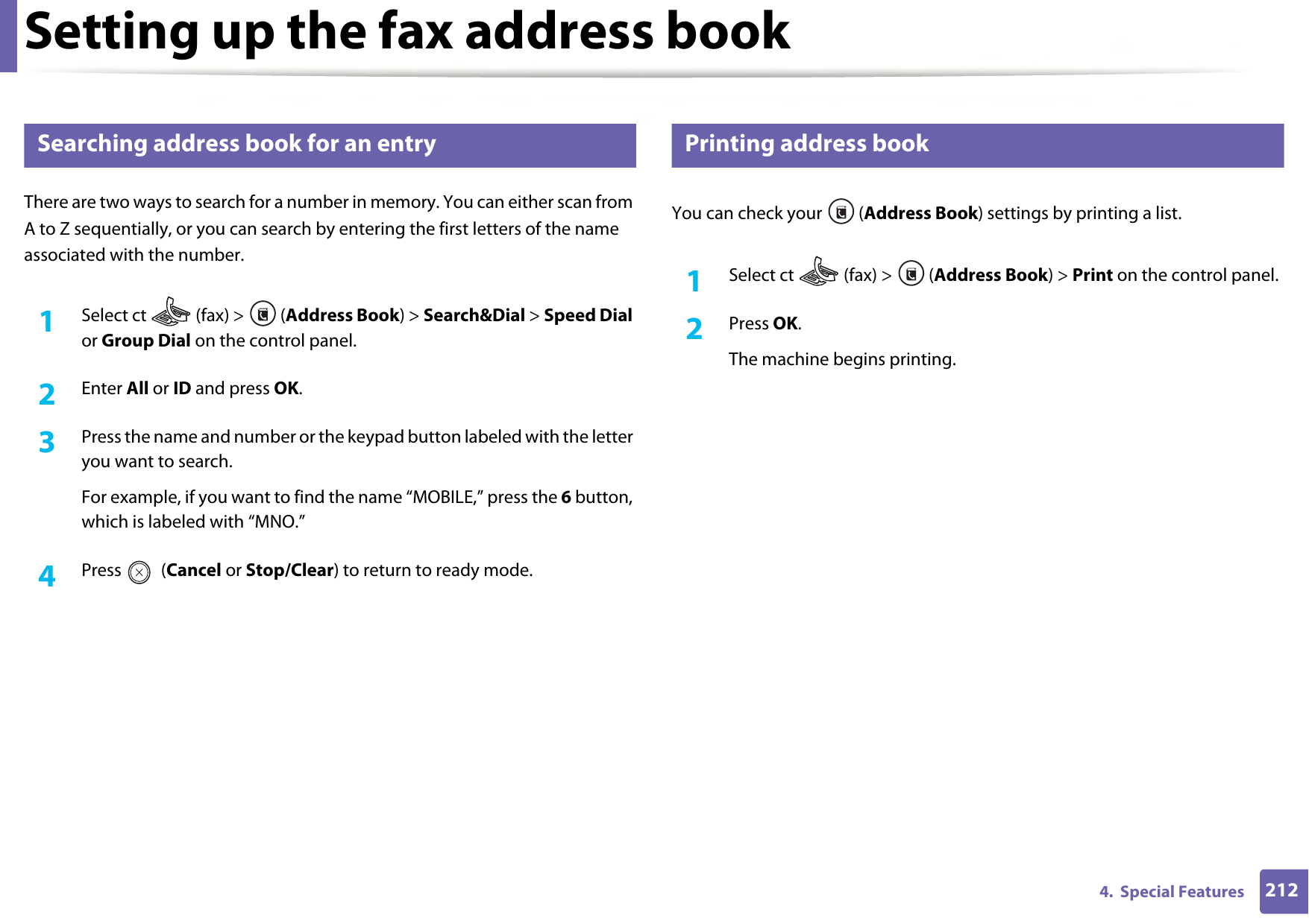Setting up the fax address book2124.  Special Features8 Searching address book for an entryThere are two ways to search for a number in memory. You can either scan from A to Z sequentially, or you can search by entering the first letters of the name associated with the number.1Select ct   (fax) &gt;  (Address Book) &gt; Search&amp;Dial &gt; Speed Dial or Group Dial on the control panel. 2  Enter All or ID and press OK.3  Press the name and number or the keypad button labeled with the letter you want to search.For example, if you want to find the name “MOBILE,” press the 6 button, which is labeled with “MNO.”4  Press  (Cancel or Stop/Clear) to return to ready mode.9 Printing address bookYou can check your  (Address Book) settings by printing a list.1Select ct   (fax) &gt;  (Address Book) &gt; Print on the control panel. 2  Press OK.The machine begins printing.
