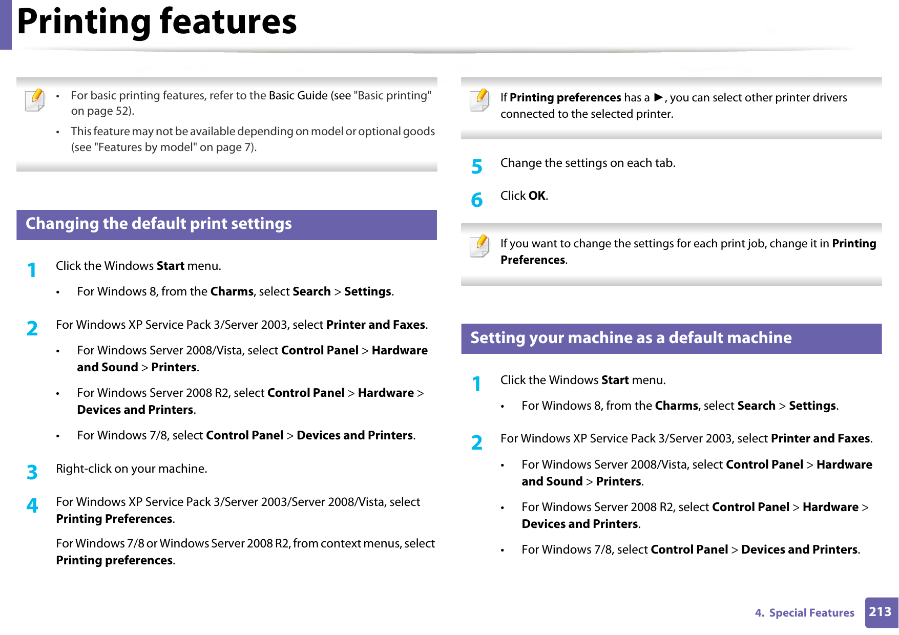 2134.  Special FeaturesPrinting features • For basic printing features, refer to the Basic Guide (see &quot;Basic printing&quot; on page 52).• This feature may not be available depending on model or optional goods (see &quot;Features by model&quot; on page 7). 10 Changing the default print settings1Click the Windows Start menu. • For Windows 8, from the Charms, select Search &gt; Settings.2  For Windows XP Service Pack 3/Server 2003, select Printer and Faxes. • For Windows Server 2008/Vista, select Control Panel &gt; Hardware and Sound &gt; Printers. • For Windows Server 2008 R2, select Control Panel &gt; Hardware &gt; Devices and Printers. • For Windows 7/8, select Control Panel &gt; Devices and Printers. 3  Right-click on your machine.4  For Windows XP Service Pack 3/Server 2003/Server 2008/Vista, select Printing Preferences.For Windows 7/8 or Windows Server 2008 R2, from context menus, select Printing preferences. If Printing preferences has a ►, you can select other printer drivers connected to the selected printer. 5  Change the settings on each tab. 6  Click OK. If you want to change the settings for each print job, change it in Printing Preferences.  11 Setting your machine as a default machine1Click the Windows Start menu.• For Windows 8, from the Charms, select Search &gt; Settings.2  For Windows XP Service Pack 3/Server 2003, select Printer and Faxes. • For Windows Server 2008/Vista, select Control Panel &gt; Hardware and Sound &gt; Printers. • For Windows Server 2008 R2, select Control Panel &gt; Hardware &gt; Devices and Printers. • For Windows 7/8, select Control Panel &gt; Devices and Printers. 
