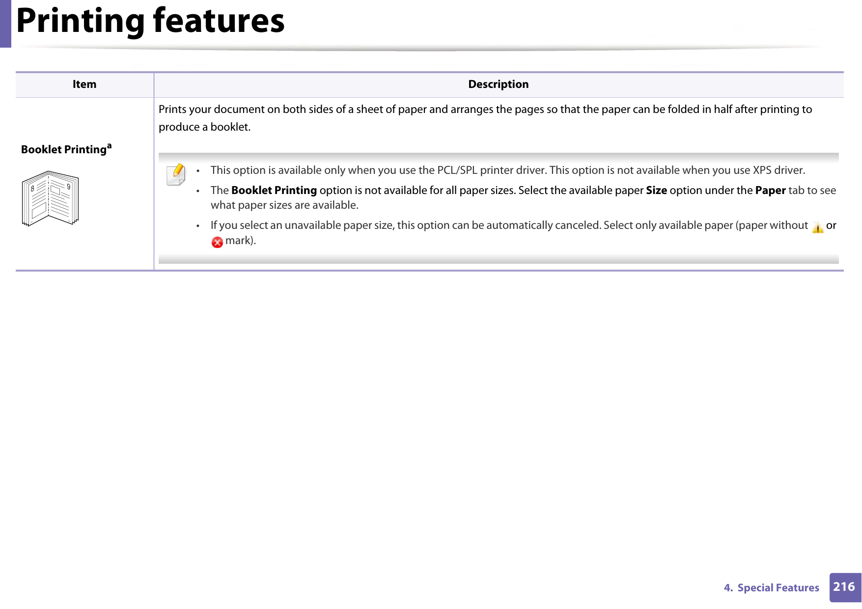 Printing features2164.  Special FeaturesBooklet PrintingaPrints your document on both sides of a sheet of paper and arranges the pages so that the paper can be folded in half after printing to produce a booklet.  • This option is available only when you use the PCL/SPL printer driver. This option is not available when you use XPS driver.• The Booklet Printing option is not available for all paper sizes. Select the available paper Size option under the Paper tab to see what paper sizes are available.• If you select an unavailable paper size, this option can be automatically canceled. Select only available paper (paper without  or  mark). Item Description89