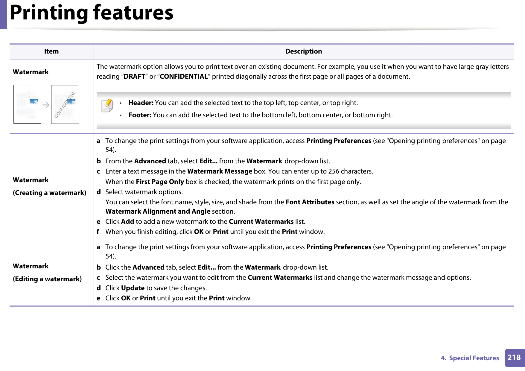 Printing features2184.  Special FeaturesWatermark The watermark option allows you to print text over an existing document. For example, you use it when you want to have large gray letters reading “DRAFT” or “CONFIDENTIAL” printed diagonally across the first page or all pages of a document.  •Header: You can add the selected text to the top left, top center, or top right.•Footer: You can add the selected text to the bottom left, bottom center, or bottom right. Watermark(Creating a watermark)a  To change the print settings from your software application, access Printing Preferences (see &quot;Opening printing preferences&quot; on page 54).b  From the Advanced tab, select Edit... from the Watermark drop-down list. c  Enter a text message in the Watermark Message box. You can enter up to 256 characters. When the First Page Only box is checked, the watermark prints on the first page only.d  Select watermark options. You can select the font name, style, size, and shade from the Font Attributes section, as well as set the angle of the watermark from the Watermark Alignment and Angle section. e  Click Add to add a new watermark to the Current Watermarks list.   f  When you finish editing, click OK or Print until you exit the Print window.Watermark(Editing a watermark)a  To change the print settings from your software application, access Printing Preferences (see &quot;Opening printing preferences&quot; on page 54).b  Click the Advanced tab, select Edit... from the Watermark drop-down list.c  Select the watermark you want to edit from the Current Watermarks list and change the watermark message and options. d  Click Update to save the changes.e  Click OK or Print until you exit the Print window. Item Description