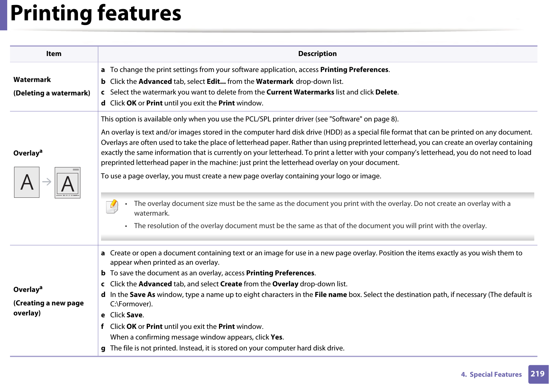 Printing features2194.  Special FeaturesWatermark(Deleting a watermark)a  To change the print settings from your software application, access Printing Preferences.b  Click the Advanced tab, select Edit... from the Watermark drop-down list.c  Select the watermark you want to delete from the Current Watermarks list and click Delete. d  Click OK or Print until you exit the Print window.OverlayaThis option is available only when you use the PCL/SPL printer driver (see &quot;Software&quot; on page 8).An overlay is text and/or images stored in the computer hard disk drive (HDD) as a special file format that can be printed on any document. Overlays are often used to take the place of letterhead paper. Rather than using preprinted letterhead, you can create an overlay containing exactly the same information that is currently on your letterhead. To print a letter with your company’s letterhead, you do not need to load preprinted letterhead paper in the machine: just print the letterhead overlay on your document.To use a page overlay, you must create a new page overlay containing your logo or image. • The overlay document size must be the same as the document you print with the overlay. Do not create an overlay with a watermark.• The resolution of the overlay document must be the same as that of the document you will print with the overlay. Overlaya(Creating a new page overlay)a  Create or open a document containing text or an image for use in a new page overlay. Position the items exactly as you wish them to appear when printed as an overlay.b  To save the document as an overlay, access Printing Preferences.c  Click the Advanced tab, and select Create from the Overlay drop-down list.d  In the Save As window, type a name up to eight characters in the File name box. Select the destination path, if necessary (The default is C:\Formover).e  Click Save.f  Click OK or Print until you exit the Print window.When a confirming message window appears, click Yes.g  The file is not printed. Instead, it is stored on your computer hard disk drive.Item Description