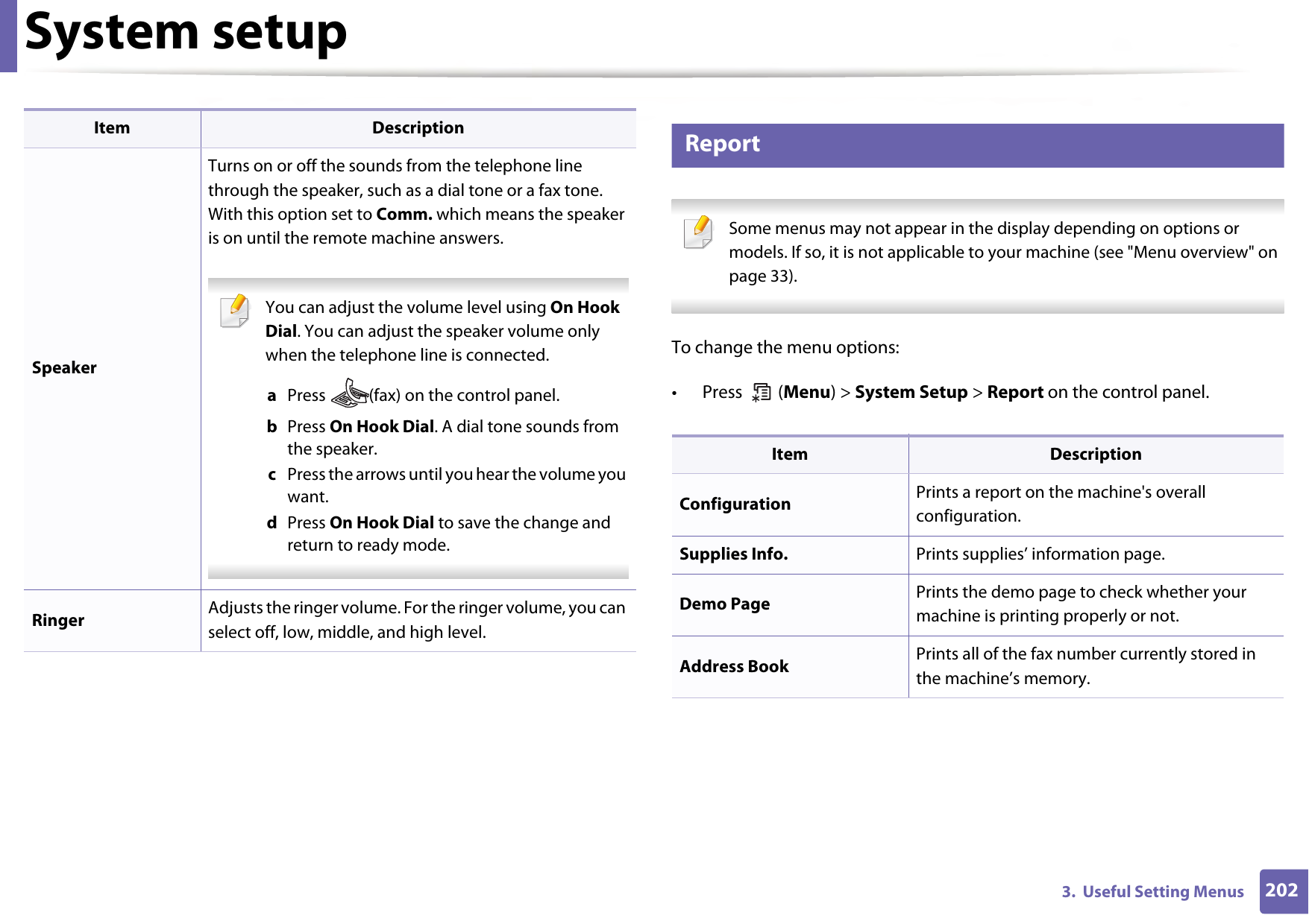 System setup2023.  Useful Setting Menus12 Report Some menus may not appear in the display depending on options or models. If so, it is not applicable to your machine (see &quot;Menu overview&quot; on page 33). To change the menu options:• Press  (Menu) &gt; System Setup &gt; Report on the control panel.SpeakerTurns on or off the sounds from the telephone line through the speaker, such as a dial tone or a fax tone. With this option set to Comm. which means the speaker is on until the remote machine answers. You can adjust the volume level using On Hook Dial. You can adjust the speaker volume only when the telephone line is connected.a  Press  (fax) on the control panel.b  Press On Hook Dial. A dial tone sounds from the speaker.c  Press the arrows until you hear the volume you want.d  Press On Hook Dial to save the change and return to ready mode. Ringer Adjusts the ringer volume. For the ringer volume, you can select off, low, middle, and high level.Item DescriptionItem DescriptionConfiguration Prints a report on the machine&apos;s overall configuration.Supplies Info. Prints supplies’ information page. Demo Page Prints the demo page to check whether your machine is printing properly or not.Address Book  Prints all of the fax number currently stored in the machine’s memory.