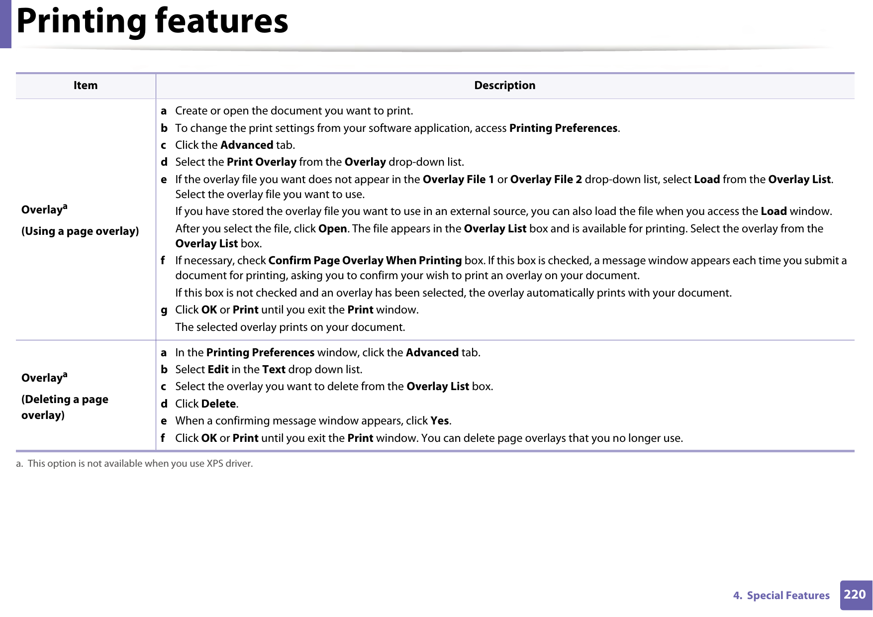 Printing features2204.  Special Features Overlaya(Using a page overlay)a  Create or open the document you want to print.b  To change the print settings from your software application, access Printing Preferences.c  Click the Advanced tab. d  Select the Print Overlay from the Overlay drop-down list. e  If the overlay file you want does not appear in the Overlay File 1 or Overlay File 2 drop-down list, select Load from the Overlay List. Select the overlay file you want to use. If you have stored the overlay file you want to use in an external source, you can also load the file when you access the Load window. After you select the file, click Open. The file appears in the Overlay List box and is available for printing. Select the overlay from the Overlay List box. f  If necessary, check Confirm Page Overlay When Printing box. If this box is checked, a message window appears each time you submit a document for printing, asking you to confirm your wish to print an overlay on your document. If this box is not checked and an overlay has been selected, the overlay automatically prints with your document. g  Click OK or Print until you exit the Print window. The selected overlay prints on your document. Overlaya(Deleting a page overlay)a  In the Printing Preferences window, click the Advanced tab. b  Select Edit in the Text drop down list. c  Select the overlay you want to delete from the Overlay List box. d  Click Delete. e  When a confirming message window appears, click Yes.f  Click OK or Print until you exit the Print window. You can delete page overlays that you no longer use.a. This option is not available when you use XPS driver.Item Description