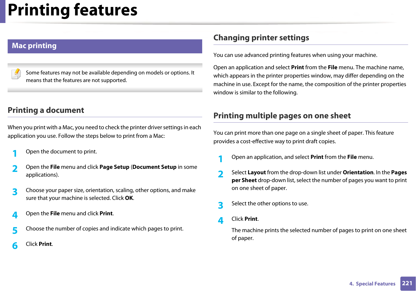 Printing features2214.  Special Features13 Mac printing Some features may not be available depending on models or options. It means that the features are not supported. Printing a documentWhen you print with a Mac, you need to check the printer driver settings in each application you use. Follow the steps below to print from a Mac:1Open the document to print.2  Open the File menu and click Page Setup (Document Setup in some applications).3  Choose your paper size, orientation, scaling, other options, and make sure that your machine is selected. Click OK.4  Open the File menu and click Print. 5  Choose the number of copies and indicate which pages to print. 6  Click Print.Changing printer settingsYou can use advanced printing features when using your machine.Open an application and select Print from the File menu. The machine name, which appears in the printer properties window, may differ depending on the machine in use. Except for the name, the composition of the printer properties window is similar to the following.Printing multiple pages on one sheet You can print more than one page on a single sheet of paper. This feature provides a cost-effective way to print draft copies.1Open an application, and select Print from the File menu.2  Select Layout from the drop-down list under Orientation. In the Pages per Sheet drop-down list, select the number of pages you want to print on one sheet of paper.3  Select the other options to use.4  Click Print. The machine prints the selected number of pages to print on one sheet of paper.
