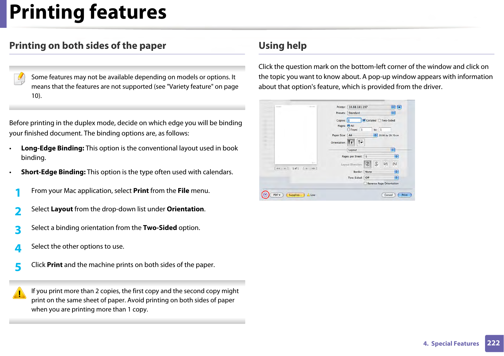 Printing features2224.  Special FeaturesPrinting on both sides of the paper Some features may not be available depending on models or options. It means that the features are not supported (see &quot;Variety feature&quot; on page 10). Before printing in the duplex mode, decide on which edge you will be binding your finished document. The binding options are, as follows:•Long-Edge Binding: This option is the conventional layout used in book binding.•Short-Edge Binding: This option is the type often used with calendars.1From your Mac application, select Print from the File menu.2  Select Layout from the drop-down list under Orientation. 3  Select a binding orientation from the Two-Sided option.4  Select the other options to use.5  Click Print and the machine prints on both sides of the paper. If you print more than 2 copies, the first copy and the second copy might print on the same sheet of paper. Avoid printing on both sides of paper when you are printing more than 1 copy. Using helpClick the question mark on the bottom-left corner of the window and click on the topic you want to know about. A pop-up window appears with information about that option&apos;s feature, which is provided from the driver. 