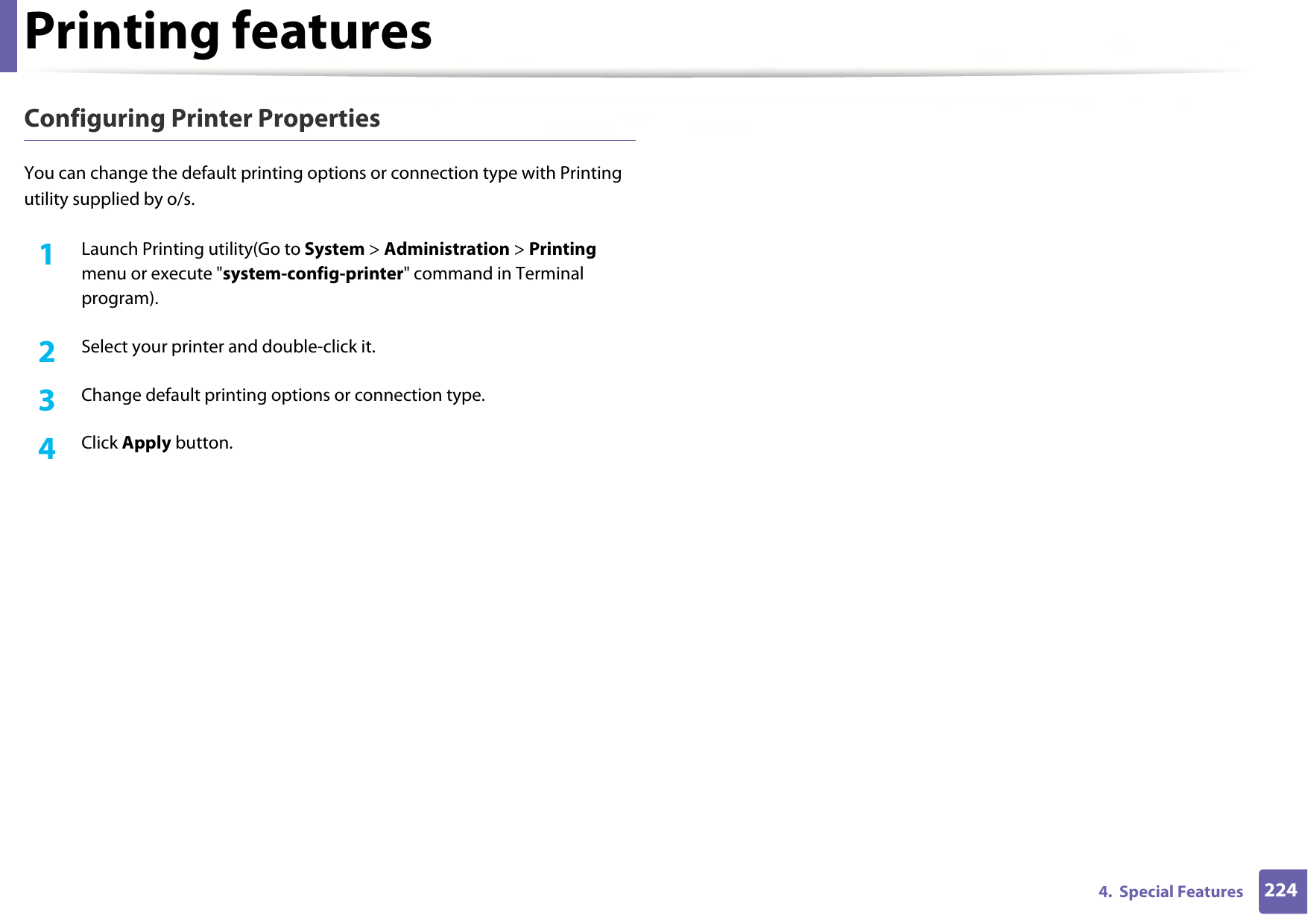 Printing features2244.  Special FeaturesConfiguring Printer PropertiesYou can change the default printing options or connection type with Printing utility supplied by o/s.1Launch Printing utility(Go to System &gt; Administration &gt; Printing menu or execute &quot;system-config-printer&quot; command in Terminal program).2  Select your printer and double-click it.3  Change default printing options or connection type.4  Click Apply button.