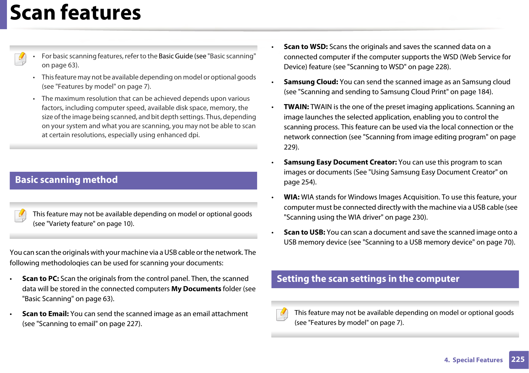 2254.  Special FeaturesScan features • For basic scanning features, refer to the Basic Guide (see &quot;Basic scanning&quot; on page 63).• This feature may not be available depending on model or optional goods (see &quot;Features by model&quot; on page 7).• The maximum resolution that can be achieved depends upon various factors, including computer speed, available disk space, memory, the size of the image being scanned, and bit depth settings. Thus, depending on your system and what you are scanning, you may not be able to scan at certain resolutions, especially using enhanced dpi. 15 Basic scanning method This feature may not be available depending on model or optional goods (see &quot;Variety feature&quot; on page 10). You can scan the originals with your machine via a USB cable or the network. The following methodoloqies can be used for scanning your documents:•Scan to PC: Scan the originals from the control panel. Then, the scanned data will be stored in the connected computers My Documents folder (see &quot;Basic Scanning&quot; on page 63).•Scan to Email: You can send the scanned image as an email attachment (see &quot;Scanning to email&quot; on page 227).•Scan to WSD: Scans the originals and saves the scanned data on a connected computer if the computer supports the WSD (Web Service for Device) feature (see &quot;Scanning to WSD&quot; on page 228).•Samsung Cloud: You can send the scanned image as an Samsung cloud (see &quot;Scanning and sending to Samsung Cloud Print&quot; on page 184).•TWAIN: TWAIN is the one of the preset imaging applications. Scanning an image launches the selected application, enabling you to control the scanning process. This feature can be used via the local connection or the network connection (see &quot;Scanning from image editing program&quot; on page 229).•Samsung Easy Document Creator: You can use this program to scan images or documents (See &quot;Using Samsung Easy Document Creator&quot; on page 254).•WIA: WIA stands for Windows Images Acquisition. To use this feature, your computer must be connected directly with the machine via a USB cable (see &quot;Scanning using the WIA driver&quot; on page 230).•Scan to USB: You can scan a document and save the scanned image onto a USB memory device (see &quot;Scanning to a USB memory device&quot; on page 70).16 Setting the scan settings in the computer This feature may not be available depending on model or optional goods (see &quot;Features by model&quot; on page 7). 