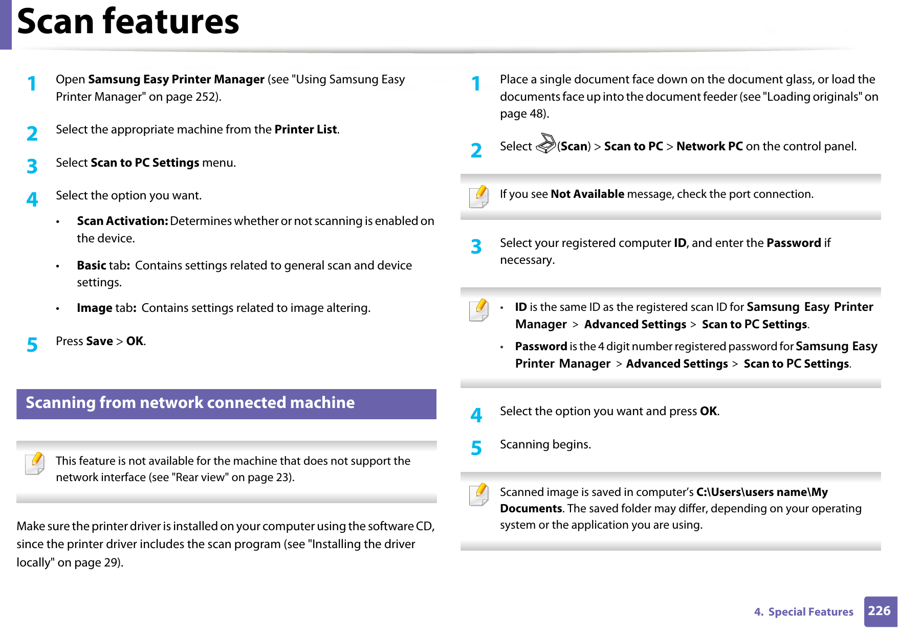 Scan features2264.  Special Features1Open Samsung Easy Printer Manager (see &quot;Using Samsung Easy Printer Manager&quot; on page 252).2  Select the appropriate machine from the Printer List.3  Select Scan to PC Settings menu.4  Select the option you want.•Scan Activation: Determines whether or not scanning is enabled on the device.•Basic tab:  Contains settings related to general scan and device settings.•Image tab:  Contains settings related to image altering.5  Press Save &gt; OK.17 Scanning from network connected machine This feature is not available for the machine that does not support the network interface (see &quot;Rear view&quot; on page 23). Make sure the printer driver is installed on your computer using the software CD, since the printer driver includes the scan program (see &quot;Installing the driver locally&quot; on page 29).1Place a single document face down on the document glass, or load the documents face up into the document feeder (see &quot;Loading originals&quot; on page 48).2  Select (Scan) &gt; Scan to PC &gt; Network PC on the control panel. If you see Not Available message, check the port connection. 3  Select your registered computer ID, and enter the Password if necessary. •ID is the same ID as the registered scan ID for Samsung Easy Printer Manager &gt; Advanced Settings &gt; Scan to PC Settings.•Password is the 4 digit number registered password for Samsung Easy Printer Manager &gt; Advanced Settings &gt; Scan to PC Settings. 4  Select the option you want and press OK.5  Scanning begins. Scanned image is saved in computer’s C:\Users\users name\My Documents. The saved folder may differ, depending on your operating system or the application you are using. 
