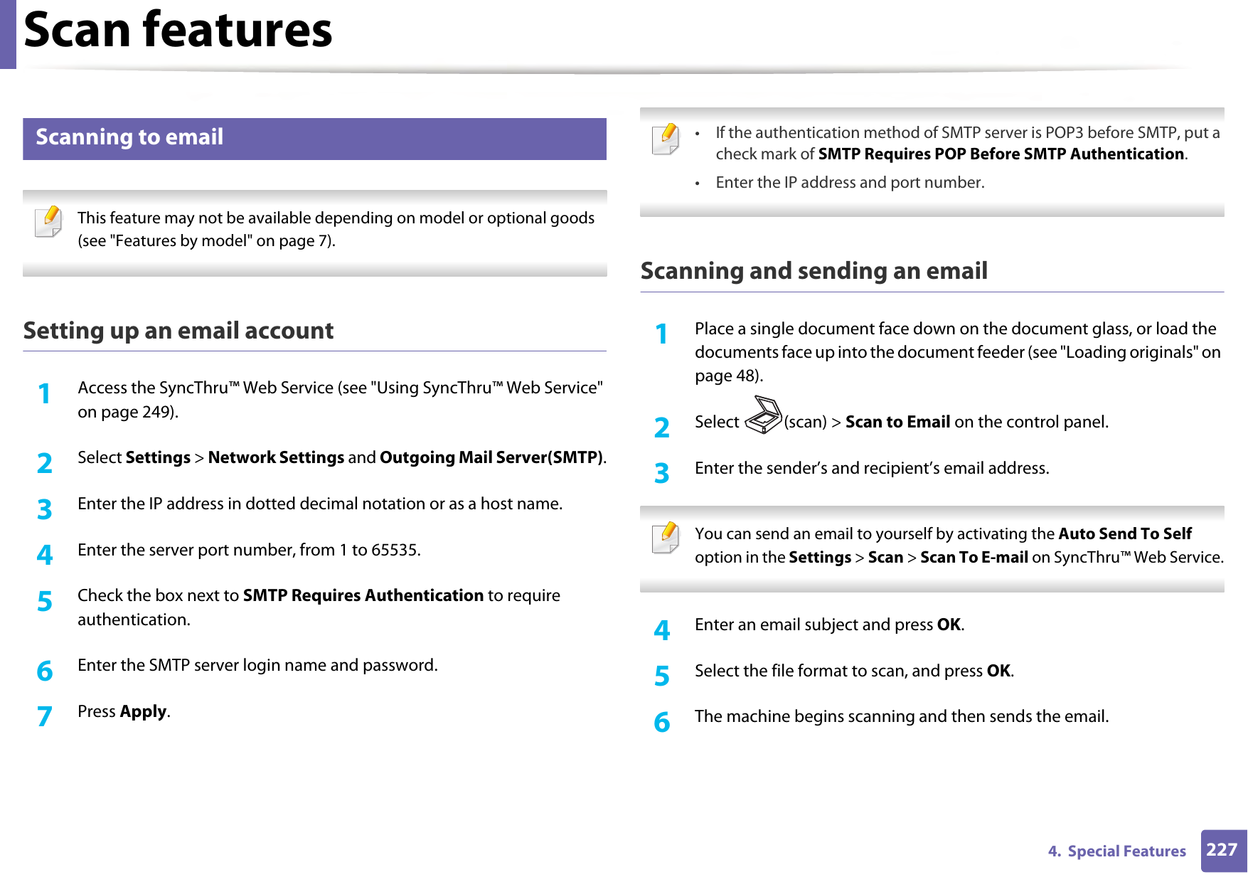 Scan features2274.  Special Features18 Scanning to email This feature may not be available depending on model or optional goods (see &quot;Features by model&quot; on page 7). Setting up an email account1Access the SyncThru™ Web Service (see &quot;Using SyncThru™ Web Service&quot; on page 249).2  Select Settings &gt; Network Settings and Outgoing Mail Server(SMTP).3  Enter the IP address in dotted decimal notation or as a host name.4  Enter the server port number, from 1 to 65535.5  Check the box next to SMTP Requires Authentication to require authentication.6  Enter the SMTP server login name and password.7  Press Apply. • If the authentication method of SMTP server is POP3 before SMTP, put a check mark of SMTP Requires POP Before SMTP Authentication.• Enter the IP address and port number.  Scanning and sending an email1Place a single document face down on the document glass, or load the documents face up into the document feeder (see &quot;Loading originals&quot; on page 48).2  Select (scan) &gt; Scan to Email on the control panel.3  Enter the sender’s and recipient’s email address. You can send an email to yourself by activating the Auto Send To Self option in the Settings &gt; Scan &gt; Scan To E-mail on SyncThru™ Web Service. 4  Enter an email subject and press OK.5  Select the file format to scan, and press OK.6  The machine begins scanning and then sends the email.
