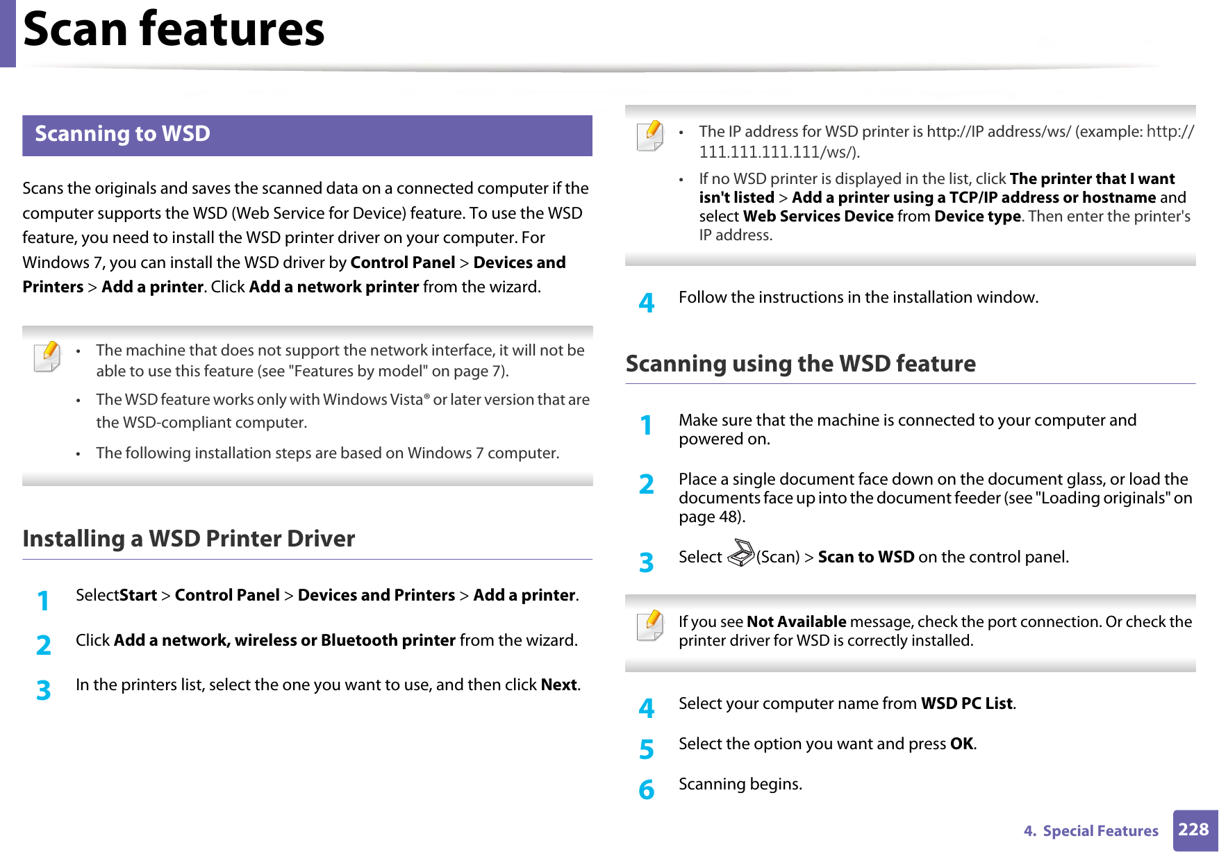 Scan features2284.  Special Features19 Scanning to WSDScans the originals and saves the scanned data on a connected computer if the computer supports the WSD (Web Service for Device) feature. To use the WSD feature, you need to install the WSD printer driver on your computer. For Windows 7, you can install the WSD driver by Control Panel &gt; Devices and Printers &gt; Add a printer. Click Add a network printer from the wizard. • The machine that does not support the network interface, it will not be able to use this feature (see &quot;Features by model&quot; on page 7).• The WSD feature works only with Windows Vista® or later version that are the WSD-compliant computer. • The following installation steps are based on Windows 7 computer.  Installing a WSD Printer Driver 1SelectStart &gt; Control Panel &gt; Devices and Printers &gt; Add a printer.2  Click Add a network, wireless or Bluetooth printer from the wizard.3  In the printers list, select the one you want to use, and then click Next. • The IP address for WSD printer is http://IP address/ws/ (example: http://111.111.111.111/ws/).• If no WSD printer is displayed in the list, click The printer that I want isn&apos;t listed &gt; Add a printer using a TCP/IP address or hostname and select Web Services Device from Device type. Then enter the printer&apos;s IP address. 4  Follow the instructions in the installation window.Scanning using the WSD feature1Make sure that the machine is connected to your computer and powered on.2  Place a single document face down on the document glass, or load the documents face up into the document feeder (see &quot;Loading originals&quot; on page 48).3  Select (Scan) &gt; Scan to WSD on the control panel. If you see Not Available message, check the port connection. Or check the printer driver for WSD is correctly installed. 4  Select your computer name from WSD PC List.5  Select the option you want and press OK.6  Scanning begins.