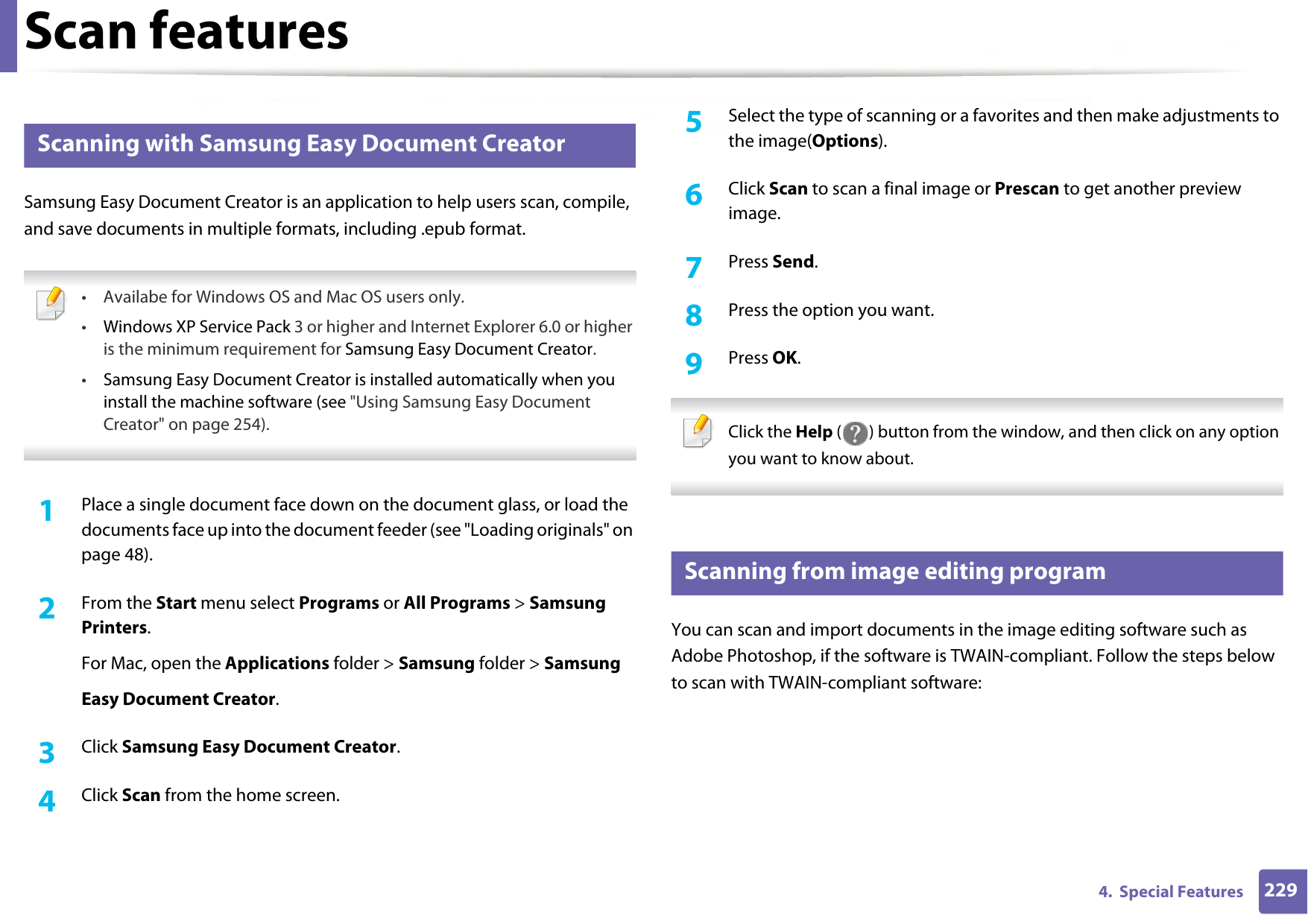 Scan features2294.  Special Features20 Scanning with Samsung Easy Document CreatorSamsung Easy Document Creator is an application to help users scan, compile, and save documents in multiple formats, including .epub format. • Availabe for Windows OS and Mac OS users only.•Windows XP Service Pack 3 or higher and Internet Explorer 6.0 or higher is the minimum requirement for Samsung Easy Document Creator.•Samsung Easy Document Creator is installed automatically when you install the machine software (see &quot;Using Samsung Easy Document Creator&quot; on page 254). 1Place a single document face down on the document glass, or load the documents face up into the document feeder (see &quot;Loading originals&quot; on page 48).2  From the Start menu select Programs or All Programs &gt; Samsung Printers.For Mac, open the Applications folder &gt; Samsung folder &gt; SamsungEasy Document Creator.3  Click Samsung Easy Document Creator.4  Click Scan from the home screen.5  Select the type of scanning or a favorites and then make adjustments to the image(Options).6  Click Scan to scan a final image or Prescan to get another preview image.7  Press Send.8  Press the option you want.9  Press OK. Click the Help ( ) button from the window, and then click on any option you want to know about. 21 Scanning from image editing programYou can scan and import documents in the image editing software such as Adobe Photoshop, if the software is TWAIN-compliant. Follow the steps below to scan with TWAIN-compliant software: