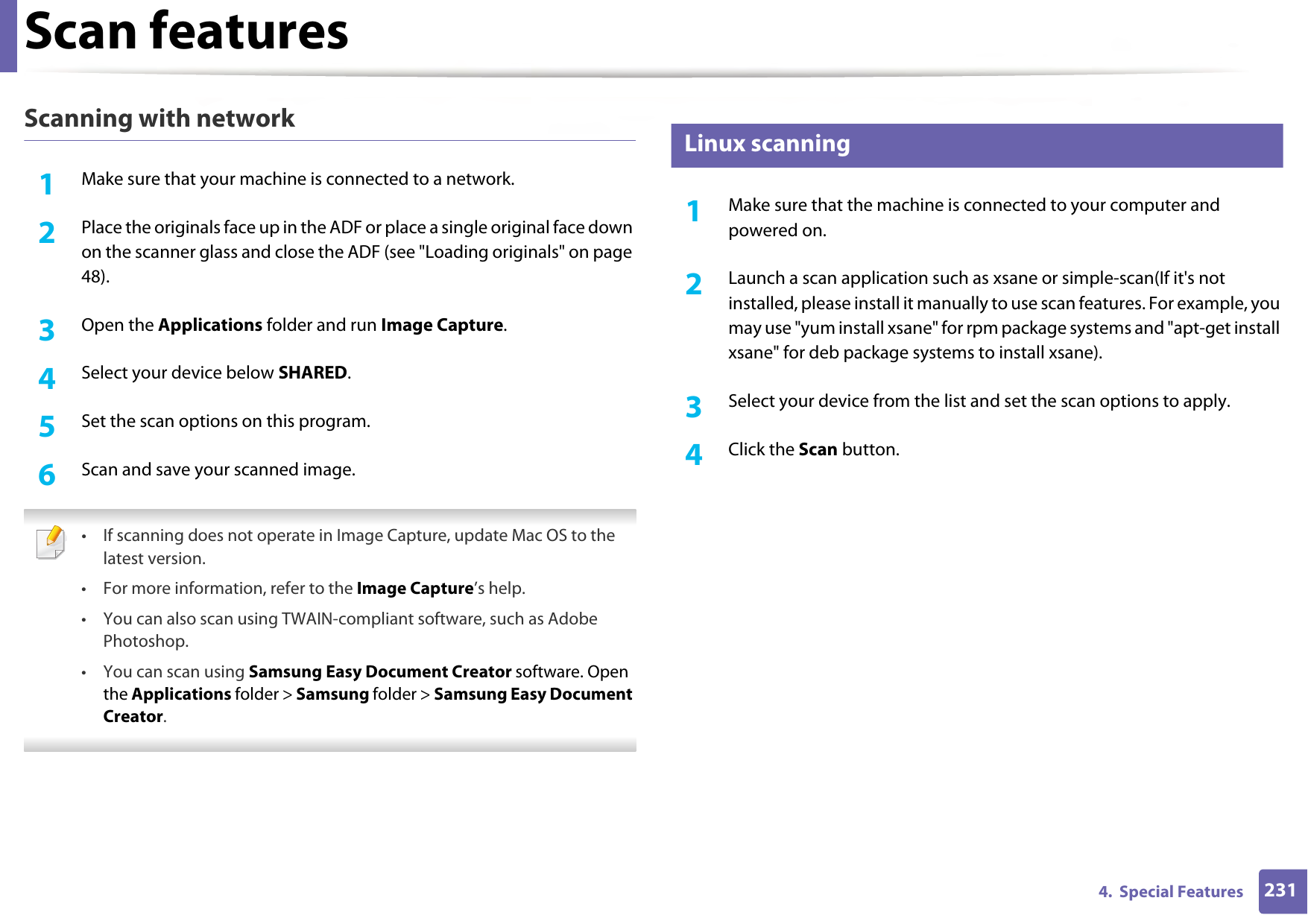 Scan features2314.  Special FeaturesScanning with network1Make sure that your machine is connected to a network.2  Place the originals face up in the ADF or place a single original face down on the scanner glass and close the ADF (see &quot;Loading originals&quot; on page 48).3  Open the Applications folder and run Image Capture. 4  Select your device below SHARED.5  Set the scan options on this program.6  Scan and save your scanned image. • If scanning does not operate in Image Capture, update Mac OS to the latest version. • For more information, refer to the Image Capture’s help.• You can also scan using TWAIN-compliant software, such as Adobe Photoshop.•You can scan using Samsung Easy Document Creator software. Open the Applications folder &gt; Samsung folder &gt; Samsung Easy Document Creator. 24 Linux scanning1Make sure that the machine is connected to your computer and powered on.2  Launch a scan application such as xsane or simple-scan(If it&apos;s not installed, please install it manually to use scan features. For example, you may use &quot;yum install xsane&quot; for rpm package systems and &quot;apt-get install xsane&quot; for deb package systems to install xsane). 3  Select your device from the list and set the scan options to apply. 4  Click the Scan button.