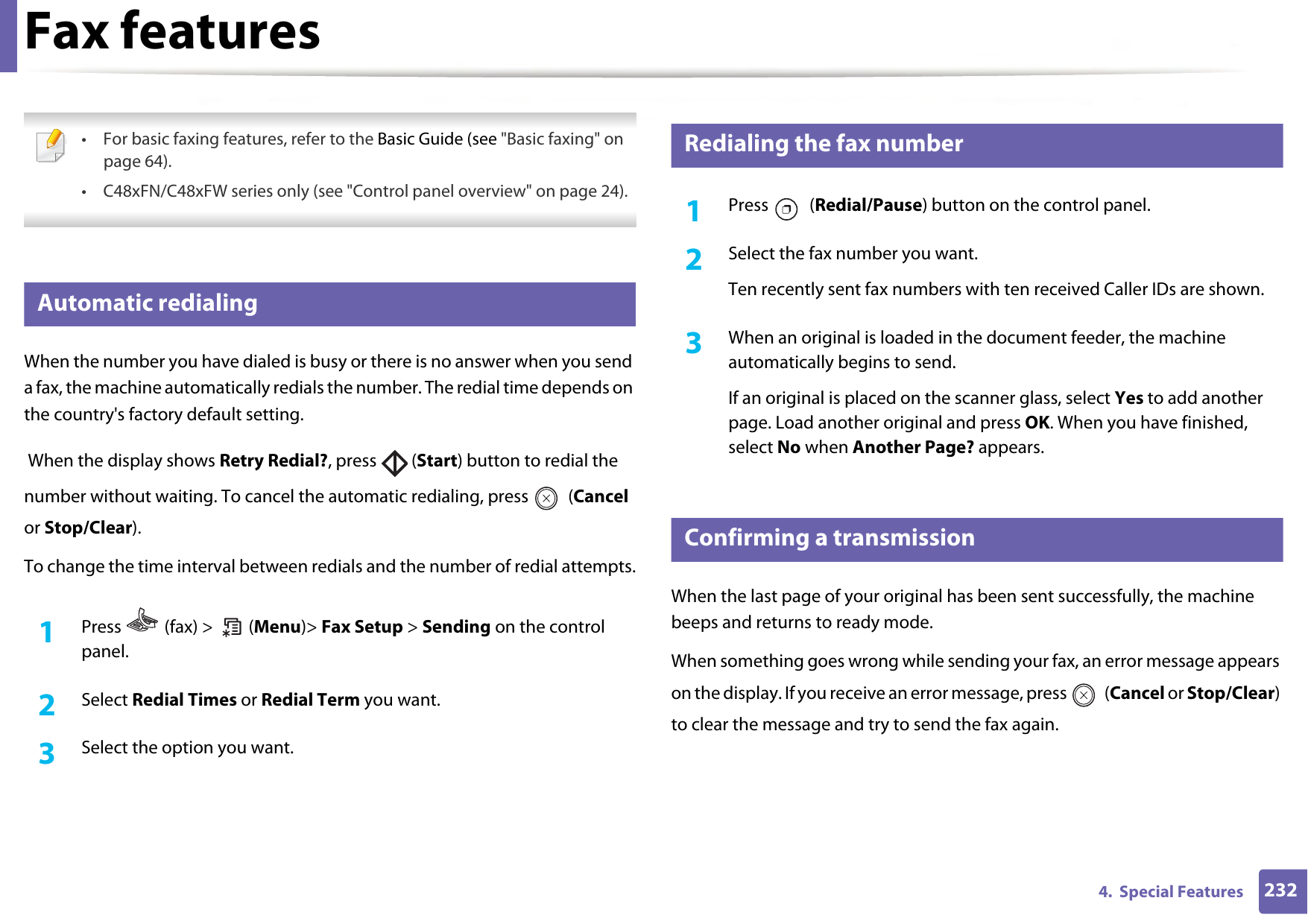 2324.  Special FeaturesFax features • For basic faxing features, refer to the Basic Guide (see &quot;Basic faxing&quot; on page 64).• C48xFN/C48xFW series only (see &quot;Control panel overview&quot; on page 24). 25 Automatic redialingWhen the number you have dialed is busy or there is no answer when you send a fax, the machine automatically redials the number. The redial time depends on the country&apos;s factory default setting.  When the display shows Retry Redial?, press   (Start) button to redial the number without waiting. To cancel the automatic redialing, press   (Cancel or Stop/Clear). To change the time interval between redials and the number of redial attempts.1Press   (fax) &gt;   (Menu)&gt; Fax Setup &gt; Sending on the control panel.2  Select Redial Times or Redial Term you want.3  Select the option you want.26 Redialing the fax number1Press  (Redial/Pause) button on the control panel. 2  Select the fax number you want.Ten recently sent fax numbers with ten received Caller IDs are shown.3  When an original is loaded in the document feeder, the machine automatically begins to send.If an original is placed on the scanner glass, select Yes to add another page. Load another original and press OK. When you have finished, select No when Another Page? appears.27 Confirming a transmissionWhen the last page of your original has been sent successfully, the machine beeps and returns to ready mode.When something goes wrong while sending your fax, an error message appears on the display. If you receive an error message, press   (Cancel or Stop/Clear) to clear the message and try to send the fax again. 