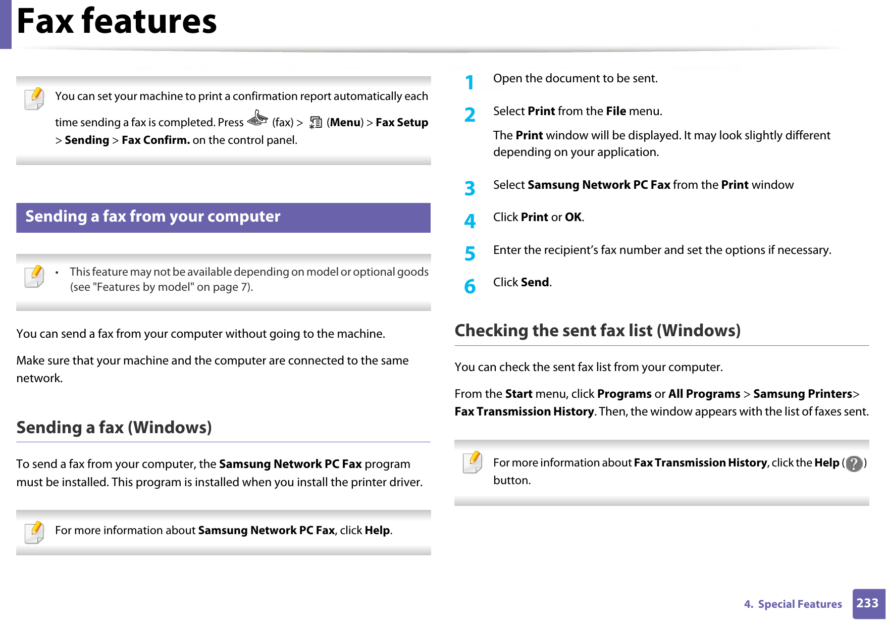 Fax features2334.  Special Features You can set your machine to print a confirmation report automatically each time sending a fax is completed. Press   (fax) &gt;   (Menu) &gt; Fax Setup &gt; Sending &gt; Fax Confirm. on the control panel. 28 Sending a fax from your computer • This feature may not be available depending on model or optional goods (see &quot;Features by model&quot; on page 7). You can send a fax from your computer without going to the machine.Make sure that your machine and the computer are connected to the same network.Sending a fax (Windows)To send a fax from your computer, the Samsung Network PC Fax program must be installed. This program is installed when you install the printer driver.  For more information about Samsung Network PC Fax, click Help.  1Open the document to be sent.2  Select Print from the File menu.The Print window will be displayed. It may look slightly different depending on your application.3  Select Samsung Network PC Fax from the Print window4  Click Print or OK.5  Enter the recipient’s fax number and set the options if necessary.6  Click Send.Checking the sent fax list (Windows) You can check the sent fax list from your computer.From the Start menu, click Programs or All Programs &gt; Samsung Printers&gt; Fax Transmission History. Then, the window appears with the list of faxes sent. For more information about Fax Transmission History, click the Help () button.  