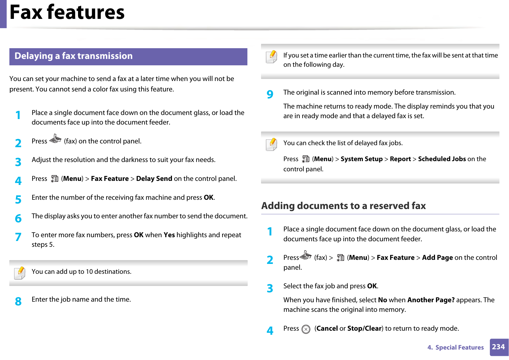 Fax features2344.  Special Features29 Delaying a fax transmissionYou can set your machine to send a fax at a later time when you will not be present. You cannot send a color fax using this feature.1Place a single document face down on the document glass, or load the documents face up into the document feeder.2  Press   (fax) on the control panel.3  Adjust the resolution and the darkness to suit your fax needs.4  Press  (Menu) &gt; Fax Feature &gt; Delay Send on the control panel.5  Enter the number of the receiving fax machine and press OK.6  The display asks you to enter another fax number to send the document.7  To enter more fax numbers, press OK when Yes highlights and repeat steps 5.  You can add up to 10 destinations. 8  Enter the job name and the time. If you set a time earlier than the current time, the fax will be sent at that time on the following day. 9  The original is scanned into memory before transmission.The machine returns to ready mode. The display reminds you that you are in ready mode and that a delayed fax is set. You can check the list of delayed fax jobs.Press  (Menu) &gt; System Setup &gt; Report &gt; Scheduled Jobs on the control panel. Adding documents to a reserved fax1Place a single document face down on the document glass, or load the documents face up into the document feeder.2  Press  (fax) &gt;   (Menu) &gt; Fax Feature &gt; Add Page on the control panel.3  Select the fax job and press OK.When you have finished, select No when Another Page? appears. The machine scans the original into memory.4  Press  (Cancel or Stop/Clear) to return to ready mode.