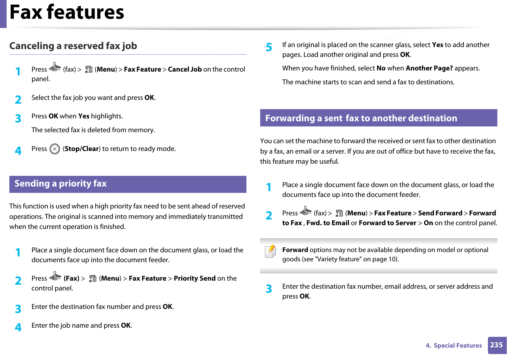 Fax features2354.  Special FeaturesCanceling a reserved fax job1Press   (fax) &gt;   (Menu) &gt; Fax Feature &gt; Cancel Job on the control panel.2  Select the fax job you want and press OK.3  Press OK when Yes highlights.The selected fax is deleted from memory.4  Press  (Stop/Clear) to return to ready mode.30 Sending a priority faxThis function is used when a high priority fax need to be sent ahead of reserved operations. The original is scanned into memory and immediately transmitted when the current operation is finished.1Place a single document face down on the document glass, or load the documents face up into the document feeder.2  Press   (Fax) &gt;  (Menu) &gt; Fax Feature &gt; Priority Send on the control panel.3  Enter the destination fax number and press OK.4  Enter the job name and press OK.5  If an original is placed on the scanner glass, select Yes to add another pages. Load another original and press OK.When you have finished, select No when Another Page? appears.The machine starts to scan and send a fax to destinations.31 Forwarding a sent fax to another destinationYou can set the machine to forward the received or sent fax to other destination by a fax, an email or a server. If you are out of office but have to receive the fax, this feature may be useful.1Place a single document face down on the document glass, or load the documents face up into the document feeder.2  Press   (fax) &gt;   (Menu) &gt; Fax Feature &gt; Send Forward &gt; Forward to Fax , Fwd. to Email or Forward to Server &gt; On on the control panel. Forward options may not be available depending on model or optional goods (see &quot;Variety feature&quot; on page 10). 3  Enter the destination fax number, email address, or server address and press OK.