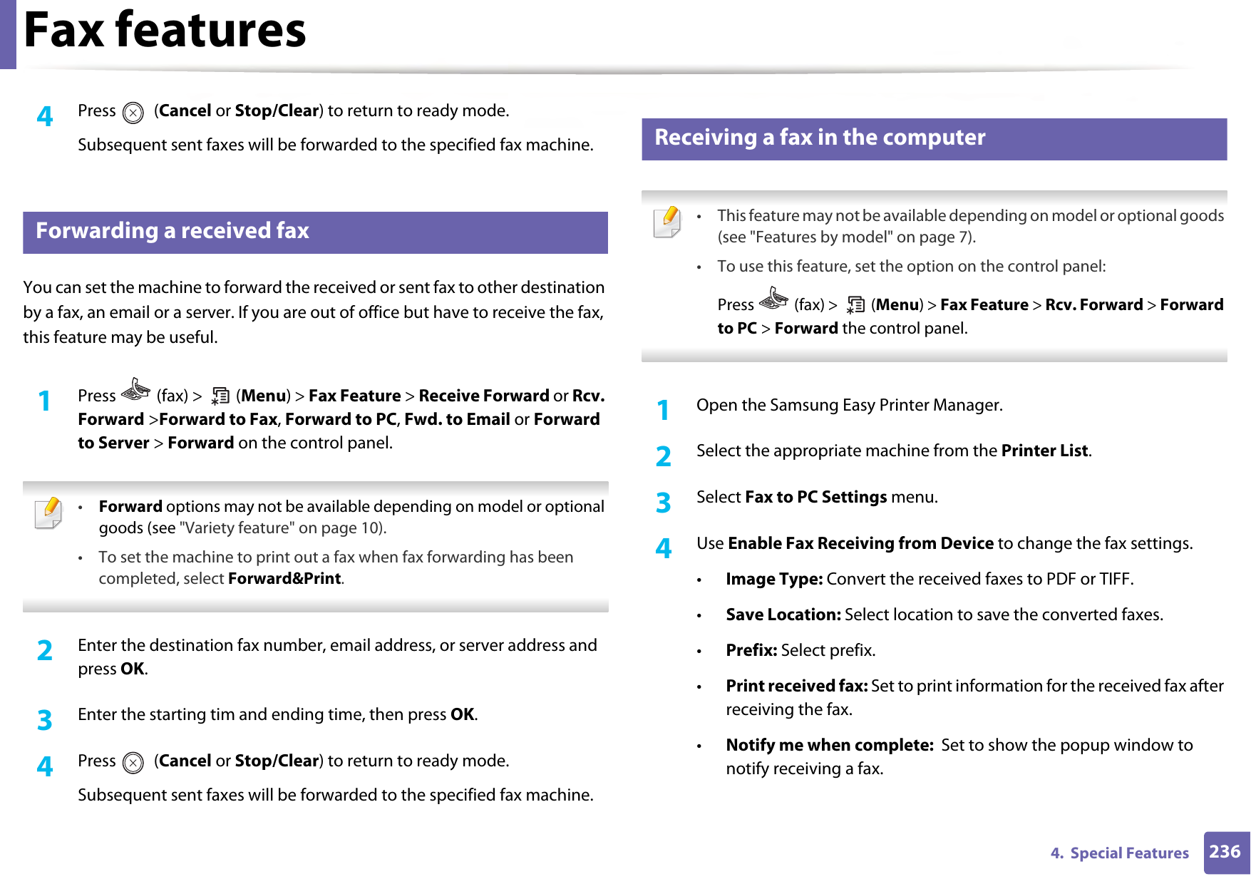 Fax features2364.  Special Features4  Press  (Cancel or Stop/Clear) to return to ready mode.Subsequent sent faxes will be forwarded to the specified fax machine.32 Forwarding a received faxYou can set the machine to forward the received or sent fax to other destination by a fax, an email or a server. If you are out of office but have to receive the fax, this feature may be useful.1Press   (fax) &gt;   (Menu) &gt; Fax Feature &gt; Receive Forward or Rcv. Forward &gt;Forward to Fax, Forward to PC, Fwd. to Email or Forward to Server &gt; Forward on the control panel. •Forward options may not be available depending on model or optional goods (see &quot;Variety feature&quot; on page 10).• To set the machine to print out a fax when fax forwarding has been completed, select Forward&amp;Print.  2  Enter the destination fax number, email address, or server address and press OK.3  Enter the starting tim and ending time, then press OK.4  Press  (Cancel or Stop/Clear) to return to ready mode.Subsequent sent faxes will be forwarded to the specified fax machine.33 Receiving a fax in the computer • This feature may not be available depending on model or optional goods (see &quot;Features by model&quot; on page 7).• To use this feature, set the option on the control panel:Press   (fax) &gt;   (Menu) &gt; Fax Feature &gt; Rcv. Forward &gt; Forward to PC &gt; Forward the control panel. 1Open the Samsung Easy Printer Manager.2  Select the appropriate machine from the Printer List.3  Select Fax to PC Settings menu.4  Use Enable Fax Receiving from Device to change the fax settings.•Image Type: Convert the received faxes to PDF or TIFF.•Save Location: Select location to save the converted faxes.•Prefix: Select prefix. •Print received fax: Set to print information for the received fax after receiving the fax.•Notify me when complete:  Set to show the popup window to notify receiving a fax.