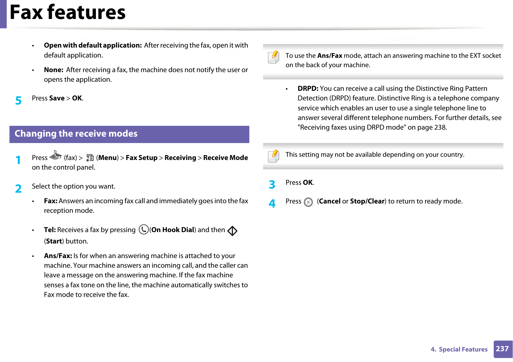 Fax features2374.  Special Features•Open with default application:  After receiving the fax, open it with default application.•None:  After receiving a fax, the machine does not notify the user or opens the application.5  Press Save &gt; OK.34 Changing the receive modes1Press   (fax) &gt;   (Menu) &gt; Fax Setup &gt; Receiving &gt; Receive Mode on the control panel.2  Select the option you want. •Fax: Answers an incoming fax call and immediately goes into the fax reception mode.•Tel: Receives a fax by pressing  (On Hook Dial) and then   (Start) button.•Ans/Fax: Is for when an answering machine is attached to your machine. Your machine answers an incoming call, and the caller can leave a message on the answering machine. If the fax machine senses a fax tone on the line, the machine automatically switches to Fax mode to receive the fax. To use the Ans/Fax mode, attach an answering machine to the EXT socket on the back of your machine.  •DRPD: You can receive a call using the Distinctive Ring Pattern Detection (DRPD) feature. Distinctive Ring is a telephone company service which enables an user to use a single telephone line to answer several different telephone numbers. For further details, see &quot;Receiving faxes using DRPD mode&quot; on page 238. This setting may not be available depending on your country.  3  Press OK.4  Press  (Cancel or Stop/Clear) to return to ready mode.