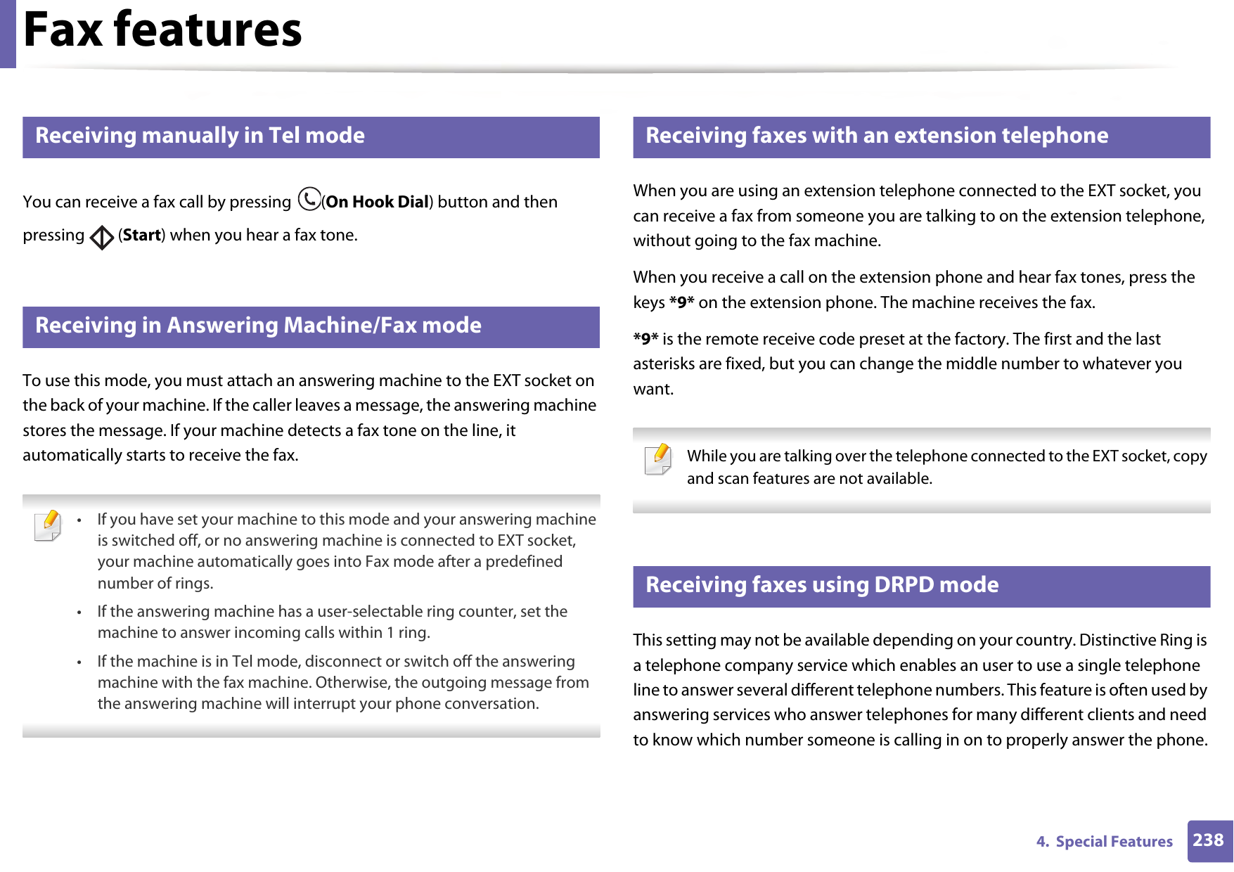 Fax features2384.  Special Features35 Receiving manually in Tel modeYou can receive a fax call by pressing  (On Hook Dial) button and then pressing  (Start) when you hear a fax tone.36 Receiving in Answering Machine/Fax modeTo use this mode, you must attach an answering machine to the EXT socket on the back of your machine. If the caller leaves a message, the answering machine stores the message. If your machine detects a fax tone on the line, it automatically starts to receive the fax. • If you have set your machine to this mode and your answering machine is switched off, or no answering machine is connected to EXT socket, your machine automatically goes into Fax mode after a predefined number of rings.• If the answering machine has a user-selectable ring counter, set the machine to answer incoming calls within 1 ring.• If the machine is in Tel mode, disconnect or switch off the answering machine with the fax machine. Otherwise, the outgoing message from the answering machine will interrupt your phone conversation. 37 Receiving faxes with an extension telephoneWhen you are using an extension telephone connected to the EXT socket, you can receive a fax from someone you are talking to on the extension telephone, without going to the fax machine.When you receive a call on the extension phone and hear fax tones, press the keys *9* on the extension phone. The machine receives the fax.*9* is the remote receive code preset at the factory. The first and the last asterisks are fixed, but you can change the middle number to whatever you want. While you are talking over the telephone connected to the EXT socket, copy and scan features are not available. 38 Receiving faxes using DRPD modeThis setting may not be available depending on your country. Distinctive Ring is a telephone company service which enables an user to use a single telephone line to answer several different telephone numbers. This feature is often used by answering services who answer telephones for many different clients and need to know which number someone is calling in on to properly answer the phone.