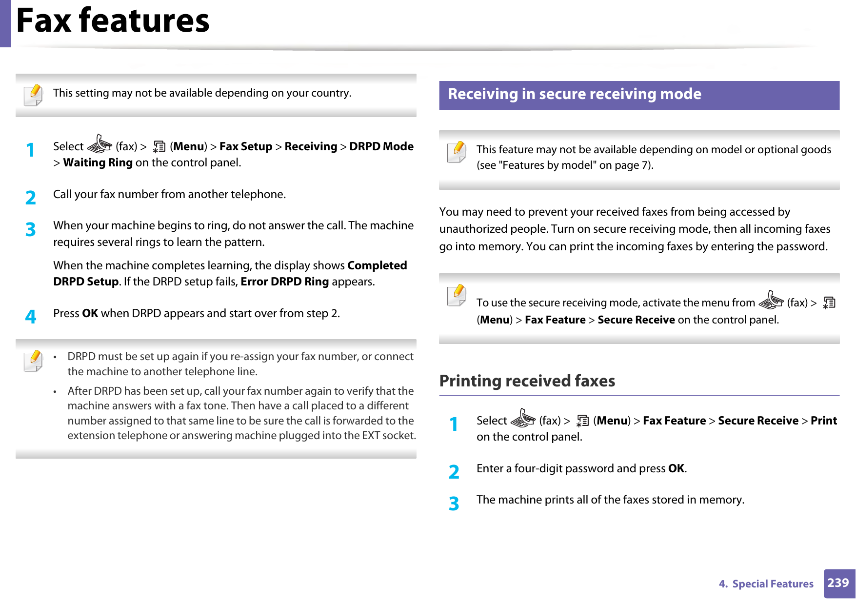 Fax features2394.  Special Features This setting may not be available depending on your country.  1Select   (fax) &gt;   (Menu) &gt; Fax Setup &gt; Receiving &gt; DRPD Mode &gt; Waiting Ring on the control panel. 2  Call your fax number from another telephone. 3  When your machine begins to ring, do not answer the call. The machine requires several rings to learn the pattern.When the machine completes learning, the display shows Completed DRPD Setup. If the DRPD setup fails, Error DRPD Ring appears.4  Press OK when DRPD appears and start over from step 2. • DRPD must be set up again if you re-assign your fax number, or connect the machine to another telephone line.• After DRPD has been set up, call your fax number again to verify that the machine answers with a fax tone. Then have a call placed to a different number assigned to that same line to be sure the call is forwarded to the extension telephone or answering machine plugged into the EXT socket. 39 Receiving in secure receiving mode This feature may not be available depending on model or optional goods (see &quot;Features by model&quot; on page 7). You may need to prevent your received faxes from being accessed by unauthorized people. Turn on secure receiving mode, then all incoming faxes go into memory. You can print the incoming faxes by entering the password.  To use the secure receiving mode, activate the menu from   (fax) &gt;   (Menu) &gt; Fax Feature &gt; Secure Receive on the control panel.  Printing received faxes1Select   (fax) &gt;   (Menu) &gt; Fax Feature &gt; Secure Receive &gt; Print on the control panel. 2  Enter a four-digit password and press OK. 3  The machine prints all of the faxes stored in memory.