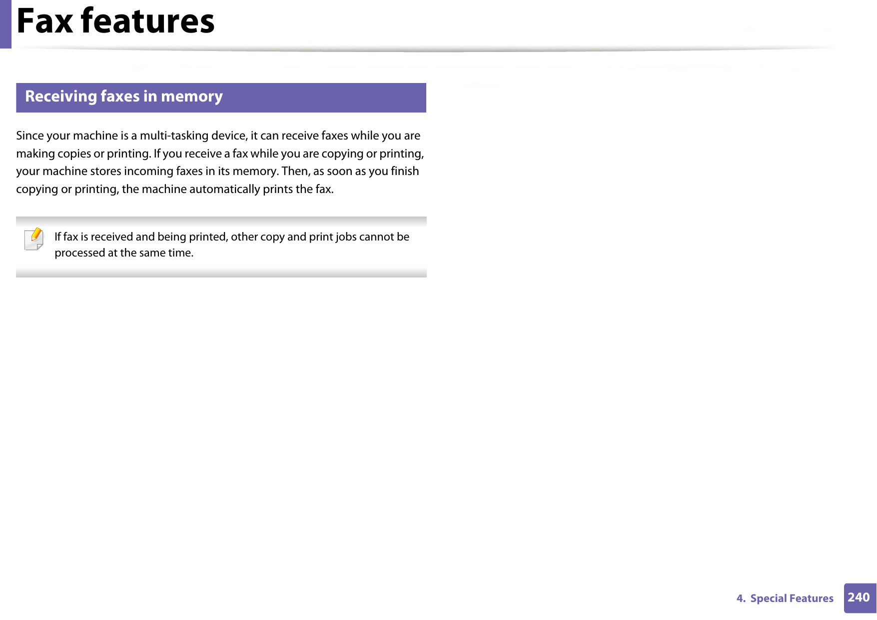 Fax features2404.  Special Features40 Receiving faxes in memorySince your machine is a multi-tasking device, it can receive faxes while you are making copies or printing. If you receive a fax while you are copying or printing, your machine stores incoming faxes in its memory. Then, as soon as you finish copying or printing, the machine automatically prints the fax. If fax is received and being printed, other copy and print jobs cannot be processed at the same time. 