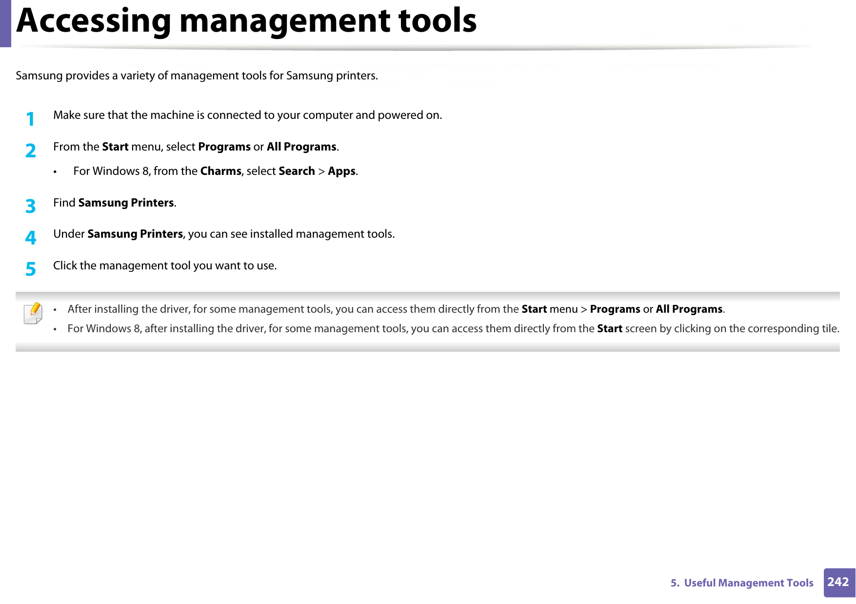 2425.  Useful Management ToolsAccessing management toolsSamsung provides a variety of management tools for Samsung printers. 1Make sure that the machine is connected to your computer and powered on.2  From the Start menu, select Programs or All Programs.• For Windows 8, from the Charms, select Search &gt; Apps.3  Find Samsung Printers.4  Under Samsung Printers, you can see installed management tools.5  Click the management tool you want to use. • After installing the driver, for some management tools, you can access them directly from the Start menu &gt; Programs or All Programs.• For Windows 8, after installing the driver, for some management tools, you can access them directly from the Start screen by clicking on the corresponding tile. 