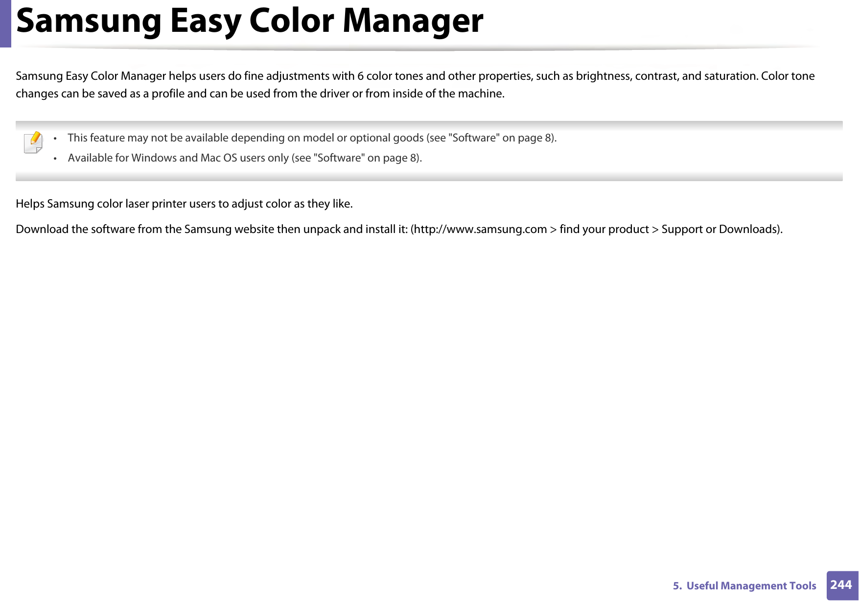 2445.  Useful Management ToolsSamsung Easy Color ManagerSamsung Easy Color Manager helps users do fine adjustments with 6 color tones and other properties, such as brightness, contrast, and saturation. Color tone changes can be saved as a profile and can be used from the driver or from inside of the machine. • This feature may not be available depending on model or optional goods (see &quot;Software&quot; on page 8).• Available for Windows and Mac OS users only (see &quot;Software&quot; on page 8). Helps Samsung color laser printer users to adjust color as they like.Download the software from the Samsung website then unpack and install it: (http://www.samsung.com &gt; find your product &gt; Support or Downloads).