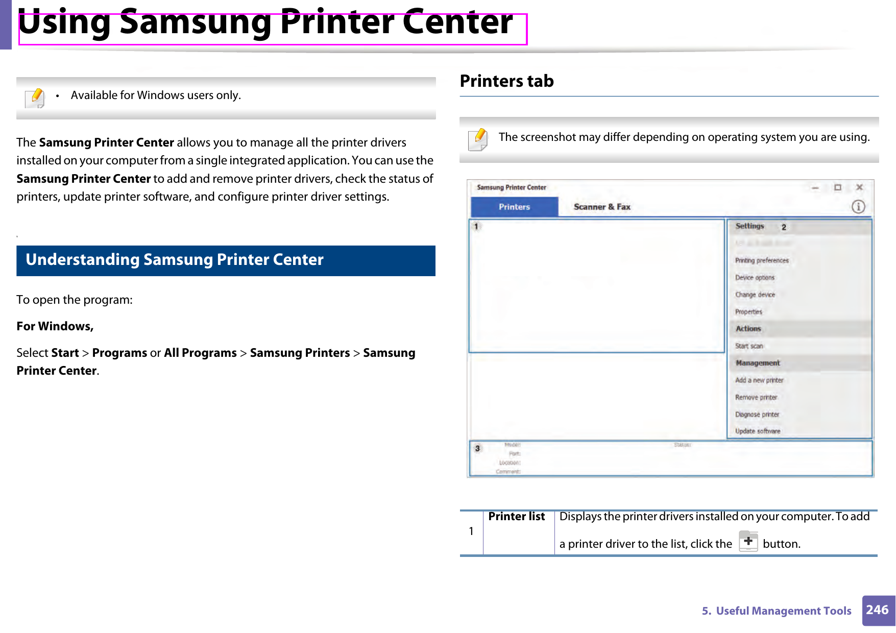 2465.  Useful Management ToolsUsing Samsung Printer Center • Available for Windows users only. The Samsung Printer Center allows you to manage all the printer drivers installed on your computer from a single integrated application. You can use the Samsung Printer Center to add and remove printer drivers, check the status of printers, update printer software, and configure printer driver settings.1 Understanding Samsung Printer CenterTo open the program: For Windows,Select Start &gt; Programs or All Programs &gt; Samsung Printers &gt; Samsung Printer Center.Printers tab The screenshot may differ depending on operating system you are using. 1Printer list Displays the printer drivers installed on your computer. To add a printer driver to the list, click the   button.