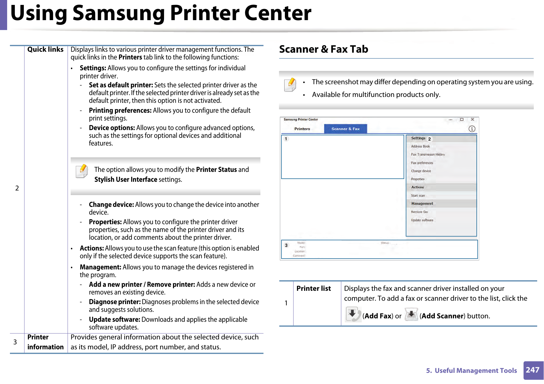 Using Samsung Printer Center2475.  Useful Management ToolsScanner &amp; Fax Tab • The screenshot may differ depending on operating system you are using.• Available for multifunction products only. 2Quick linksDisplays links to various printer driver management functions. The quick links in the Printers tab link to the following functions:•Settings: Allows you to configure the settings for individual printer driver.-Set as default printer: Sets the selected printer driver as the default printer. If the selected printer driver is already set as the default printer, then this option is not activated.-Printing preferences: Allows you to configure the default print settings.-Device options: Allows you to configure advanced options, such as the settings for optional devices and additional features. The option allows you to modify the Printer Status and Stylish User Interface settings. -Change device: Allows you to change the device into another device.-Properties: Allows you to configure the printer driver properties, such as the name of the printer driver and its location, or add comments about the printer driver.•Actions: Allows you to use the scan feature (this option is enabled only if the selected device supports the scan feature).•Management: Allows you to manage the devices registered in the program.-Add a new printer / Remove printer: Adds a new device or removes an existing device.-Diagnose printer: Diagnoses problems in the selected device and suggests solutions.-Update software: Downloads and applies the applicable software updates.3Printer informationProvides general information about the selected device, such as its model, IP address, port number, and status.1Printer list Displays the fax and scanner driver installed on your computer. To add a fax or scanner driver to the list, click the (Add Fax) or  (Add Scanner) button.123