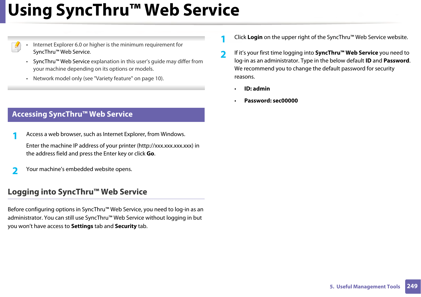 2495.  Useful Management ToolsUsing SyncThru™ Web Service • Internet Explorer 6.0 or higher is the minimum requirement for SyncThru™ Web Service.•SyncThru™ Web Service explanation in this user’s guide may differ from your machine depending on its options or models.• Network model only (see &quot;Variety feature&quot; on page 10). 2 Accessing SyncThru™ Web Service1Access a web browser, such as Internet Explorer, from Windows.Enter the machine IP address of your printer (http://xxx.xxx.xxx.xxx) in the address field and press the Enter key or click Go.2  Your machine’s embedded website opens.Logging into SyncThru™ Web ServiceBefore configuring options in SyncThru™ Web Service, you need to log-in as an administrator. You can still use SyncThru™ Web Service without logging in but you won’t have access to Settings tab and Security tab. 1Click Login on the upper right of the SyncThru™ Web Service website.2  If it’s your first time logging into SyncThru™ Web Service you need to log-in as an administrator. Type in the below default ID and Password. We recommend you to change the default password for security reasons.•ID: admin •Password: sec00000