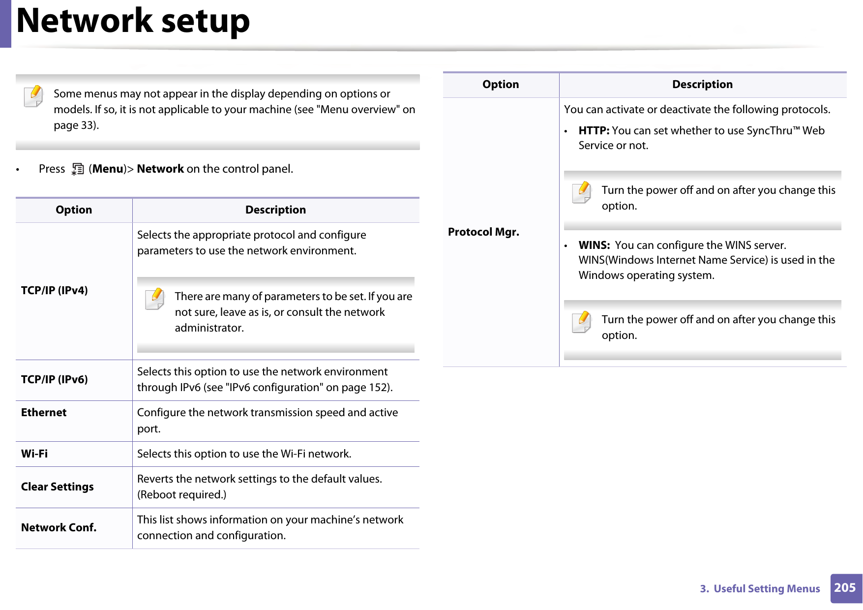 2053.  Useful Setting MenusNetwork setup Some menus may not appear in the display depending on options or models. If so, it is not applicable to your machine (see &quot;Menu overview&quot; on page 33). •  Press   (Menu)&gt; Network on the control panel.Option DescriptionTCP/IP (IPv4)Selects the appropriate protocol and configure parameters to use the network environment. There are many of parameters to be set. If you are not sure, leave as is, or consult the network administrator. TCP/IP (IPv6) Selects this option to use the network environment through IPv6 (see &quot;IPv6 configuration&quot; on page 152).Ethernet Configure the network transmission speed and active port.Wi-Fi Selects this option to use the Wi-Fi network.Clear Settings Reverts the network settings to the default values. (Reboot required.)Network Conf. This list shows information on your machine’s network connection and configuration.Protocol Mgr.You can activate or deactivate the following protocols.•HTTP: You can set whether to use SyncThru™ Web Service or not. Turn the power off and on after you change this option. •WINS:  You can configure the WINS server. WINS(Windows Internet Name Service) is used in the Windows operating system. Turn the power off and on after you change this option. Option Description