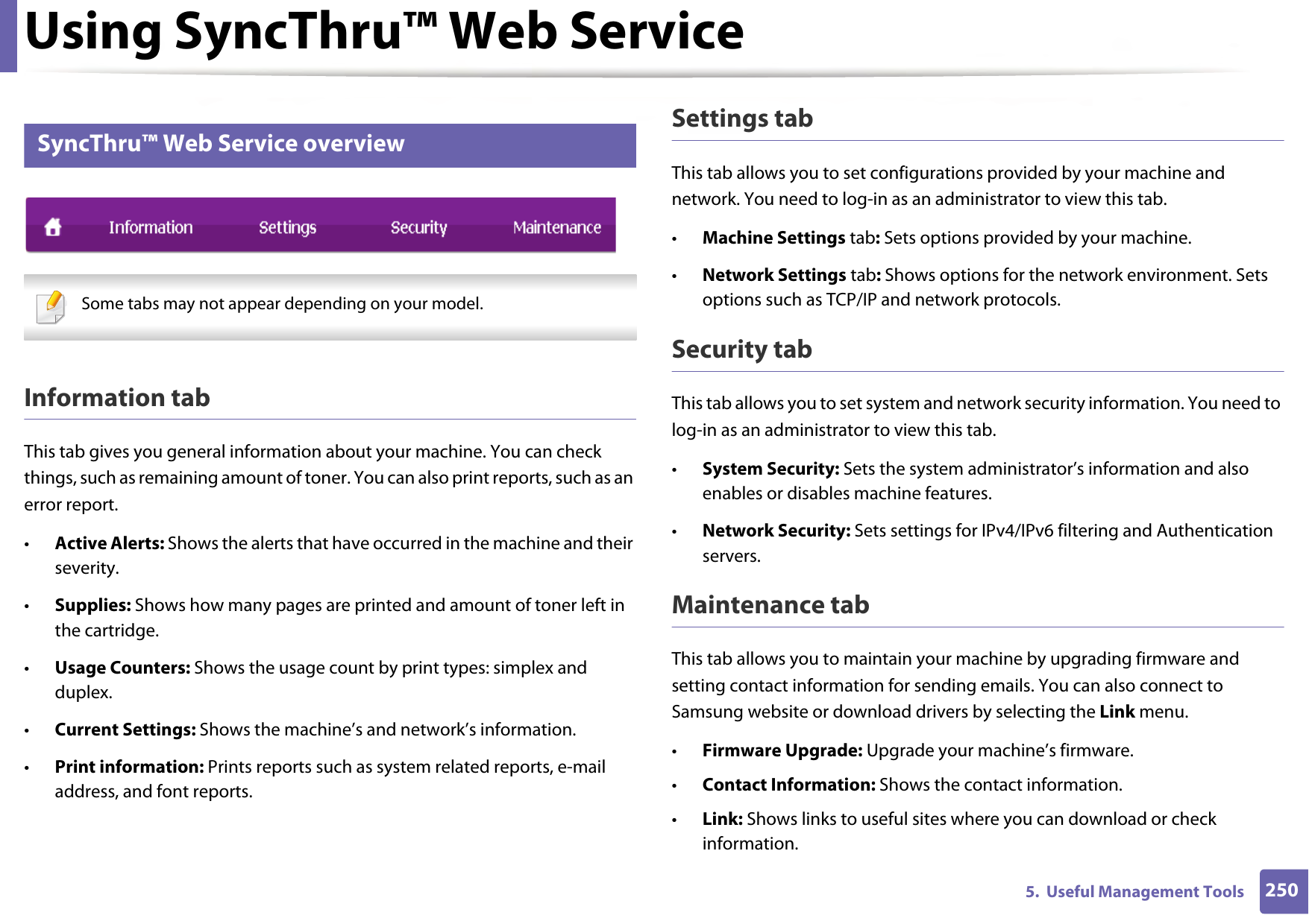 Using SyncThru™ Web Service2505.  Useful Management Tools3 SyncThru™ Web Service overview Some tabs may not appear depending on your model. Information tabThis tab gives you general information about your machine. You can check things, such as remaining amount of toner. You can also print reports, such as an error report.•Active Alerts: Shows the alerts that have occurred in the machine and their severity.•Supplies: Shows how many pages are printed and amount of toner left in the cartridge.•Usage Counters: Shows the usage count by print types: simplex and duplex.•Current Settings: Shows the machine’s and network’s information. •Print information: Prints reports such as system related reports, e-mail address, and font reports.Settings tabThis tab allows you to set configurations provided by your machine and network. You need to log-in as an administrator to view this tab. •Machine Settings tab: Sets options provided by your machine. •Network Settings tab: Shows options for the network environment. Sets options such as TCP/IP and network protocols. Security tabThis tab allows you to set system and network security information. You need to log-in as an administrator to view this tab.•System Security: Sets the system administrator’s information and also enables or disables machine features.•Network Security: Sets settings for IPv4/IPv6 filtering and Authentication servers.Maintenance tabThis tab allows you to maintain your machine by upgrading firmware and setting contact information for sending emails. You can also connect to Samsung website or download drivers by selecting the Link menu.•Firmware Upgrade: Upgrade your machine’s firmware.•Contact Information: Shows the contact information.•Link: Shows links to useful sites where you can download or check information.