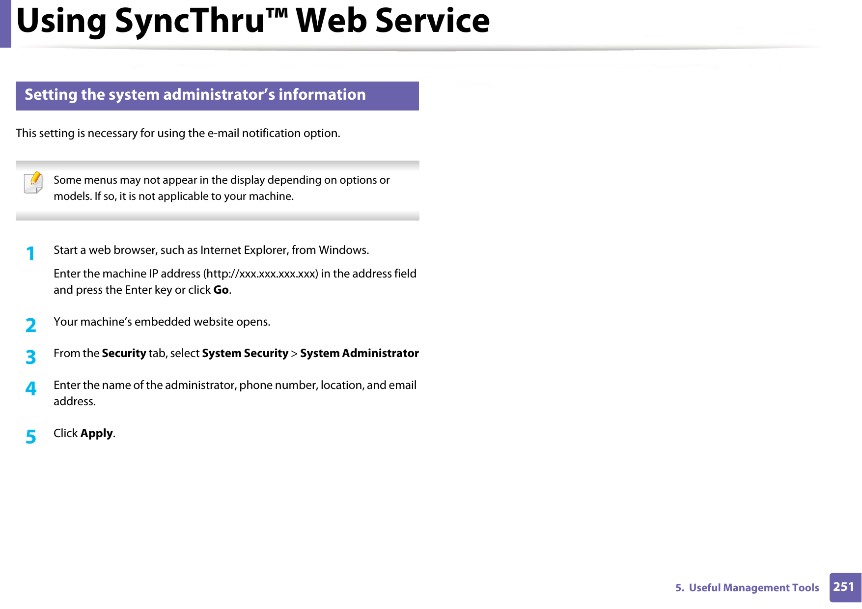 Using SyncThru™ Web Service2515.  Useful Management Tools4 Setting the system administrator’s informationThis setting is necessary for using the e-mail notification option. Some menus may not appear in the display depending on options or models. If so, it is not applicable to your machine. 1Start a web browser, such as Internet Explorer, from Windows.Enter the machine IP address (http://xxx.xxx.xxx.xxx) in the address field and press the Enter key or click Go.2  Your machine’s embedded website opens.3  From the Security tab, select System Security &gt; System Administrator4  Enter the name of the administrator, phone number, location, and email address. 5  Click Apply. 
