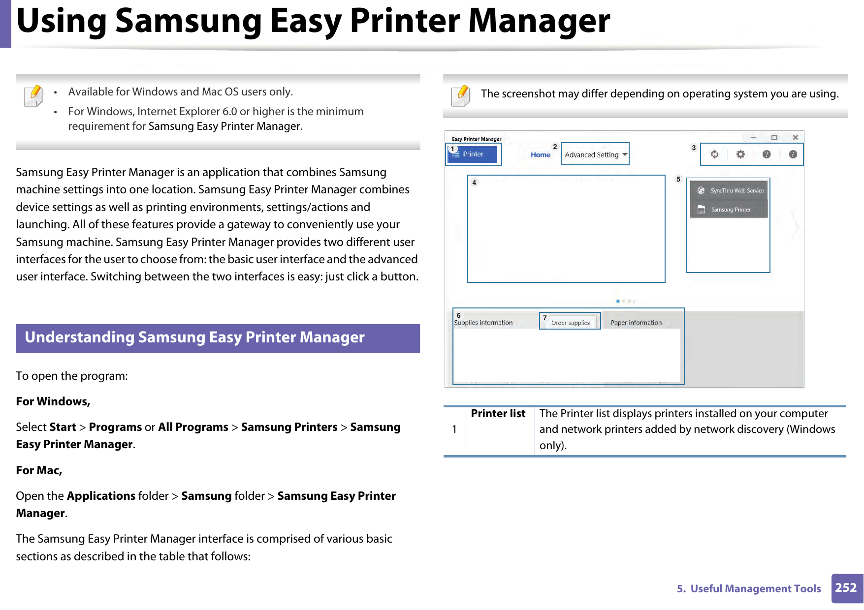 2525.  Useful Management ToolsUsing Samsung Easy Printer Manager  • Available for Windows and Mac OS users only.• For Windows, Internet Explorer 6.0 or higher is the minimum requirement for Samsung Easy Printer Manager. Samsung Easy Printer Manager is an application that combines Samsung machine settings into one location. Samsung Easy Printer Manager combines device settings as well as printing environments, settings/actions and launching. All of these features provide a gateway to conveniently use your Samsung machine. Samsung Easy Printer Manager provides two different user interfaces for the user to choose from: the basic user interface and the advanced user interface. Switching between the two interfaces is easy: just click a button.5 Understanding Samsung Easy Printer ManagerTo open the program: For Windows,Select Start &gt; Programs or All Programs &gt; Samsung Printers &gt; Samsung Easy Printer Manager.For Mac,Open the Applications folder &gt; Samsung folder &gt; Samsung Easy Printer Manager.The Samsung Easy Printer Manager interface is comprised of various basic sections as described in the table that follows: The screenshot may differ depending on operating system you are using. 1Printer list The Printer list displays printers installed on your computer and network printers added by network discovery (Windows only).1564327
