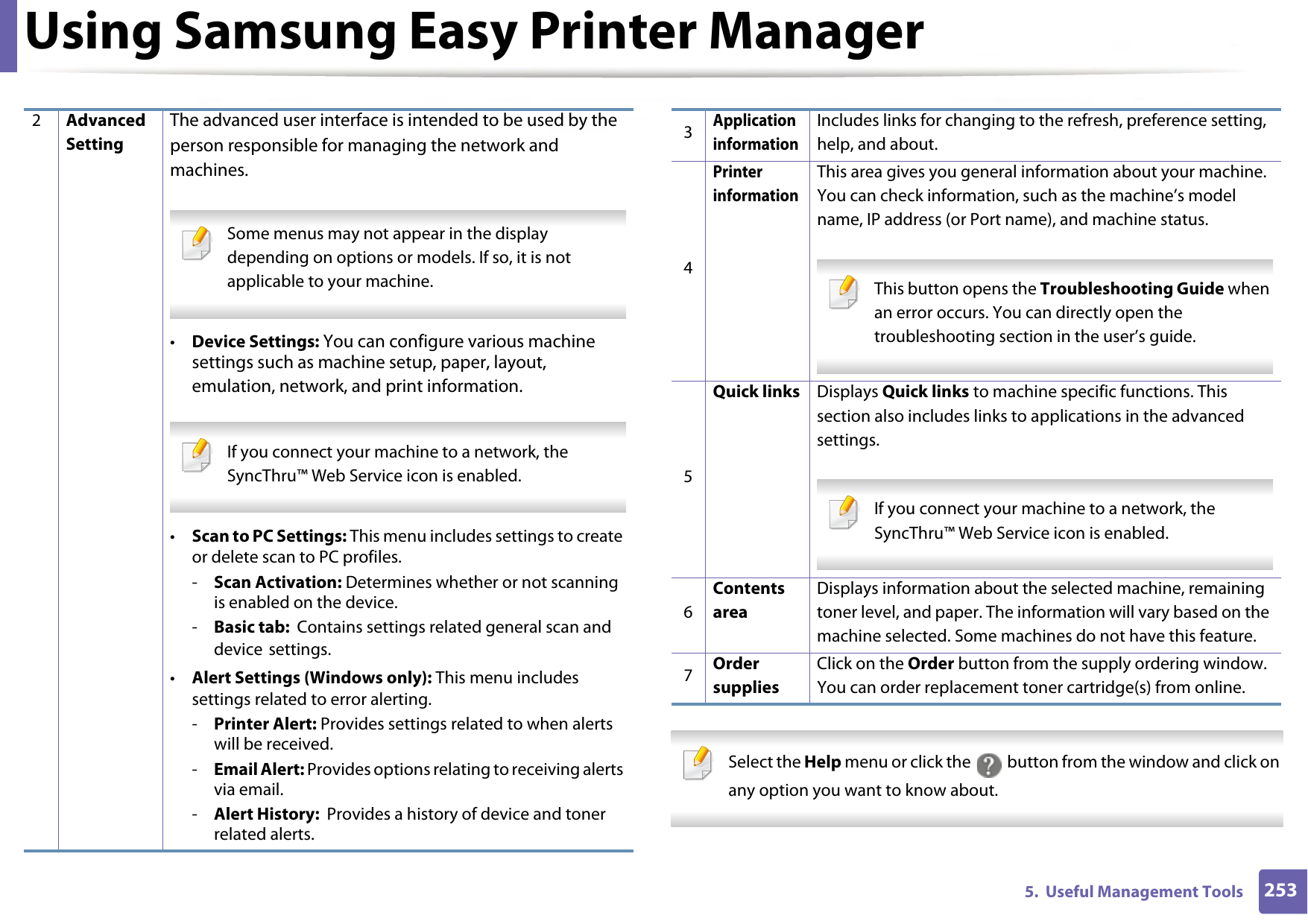 Using Samsung Easy Printer Manager2535.  Useful Management Tools Select the Help menu or click the   button from the window and click on any option you want to know about.  2Advanced SettingThe advanced user interface is intended to be used by the person responsible for managing the network and machines. Some menus may not appear in the display depending on options or models. If so, it is not applicable to your machine. •Device Settings: You can configure various machine settings such as machine setup, paper, layout, emulation, network, and print information.  If you connect your machine to a network, the SyncThru™ Web Service icon is enabled. •Scan to PC Settings: This menu includes settings to create or delete scan to PC profiles. -Scan Activation: Determines whether or not scanning is enabled on the device.-Basic tab:  Contains settings related general scan and device settings.•Alert Settings (Windows only): This menu includes settings related to error alerting. -Printer Alert: Provides settings related to when alerts will be received.-Email Alert: Provides options relating to receiving alerts via email.-Alert History:  Provides a history of device and toner related alerts.3Application informationIncludes links for changing to the refresh, preference setting, help, and about.4Printer informationThis area gives you general information about your machine. You can check information, such as the machine’s model name, IP address (or Port name), and machine status. This button opens the Troubleshooting Guide when an error occurs. You can directly open the troubleshooting section in the user’s guide.  5Quick links Displays Quick links to machine specific functions. This section also includes links to applications in the advanced settings. If you connect your machine to a network, the SyncThru™ Web Service icon is enabled. 6Contents areaDisplays information about the selected machine, remaining toner level, and paper. The information will vary based on the machine selected. Some machines do not have this feature.7Order suppliesClick on the Order button from the supply ordering window. You can order replacement toner cartridge(s) from online.