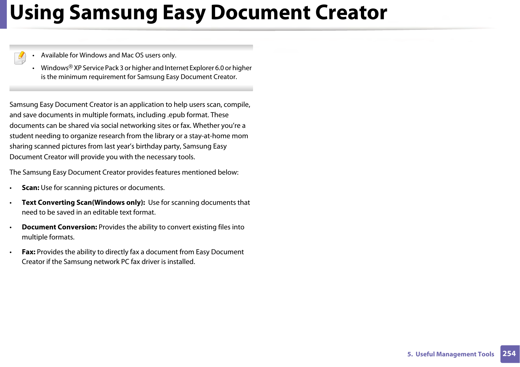 2545.  Useful Management ToolsUsing Samsung Easy Document Creator • Available for Windows and Mac OS users only.•Windows® XP Service Pack 3 or higher and Internet Explorer 6.0 or higher is the minimum requirement for Samsung Easy Document Creator. Samsung Easy Document Creator is an application to help users scan, compile, and save documents in multiple formats, including .epub format. These documents can be shared via social networking sites or fax. Whether you’re a student needing to organize research from the library or a stay-at-home mom sharing scanned pictures from last year’s birthday party, Samsung Easy Document Creator will provide you with the necessary tools.The Samsung Easy Document Creator provides features mentioned below:•Scan: Use for scanning pictures or documents.•Text Converting Scan(Windows only):  Use for scanning documents that need to be saved in an editable text format.•Document Conversion: Provides the ability to convert existing files into multiple formats.•Fax: Provides the ability to directly fax a document from Easy Document Creator if the Samsung network PC fax driver is installed.