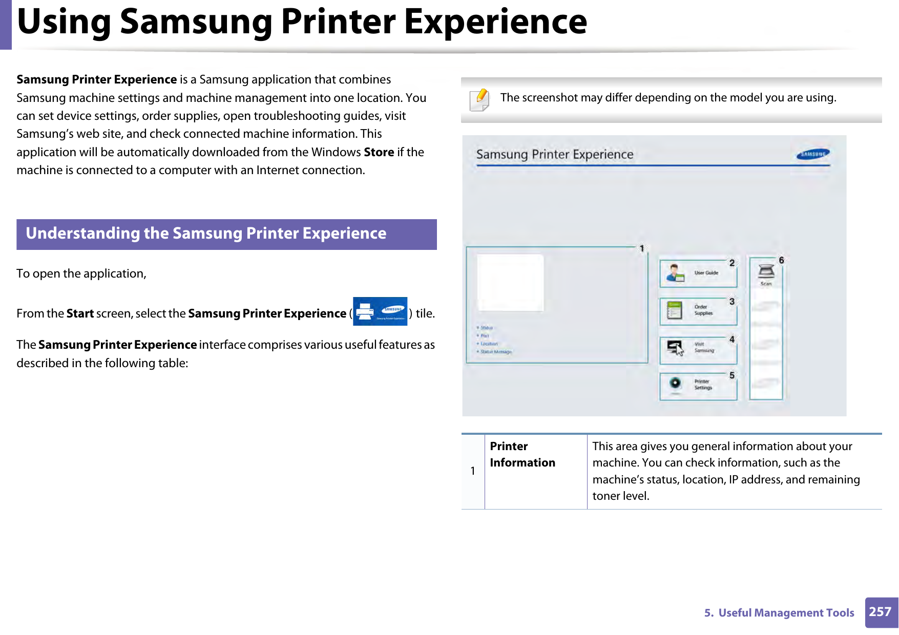 2575.  Useful Management ToolsUsing Samsung Printer Experience Samsung Printer Experience is a Samsung application that combines Samsung machine settings and machine management into one location. You can set device settings, order supplies, open troubleshooting guides, visit Samsung’s web site, and check connected machine information. This application will be automatically downloaded from the Windows Store if the machine is connected to a computer with an Internet connection. 7 Understanding the Samsung Printer ExperienceTo open the application, From the Start screen, select the Samsung Printer Experience () tile. The Samsung Printer Experience interface comprises various useful features as described in the following table: The screenshot may differ depending on the model you are using. 1Printer InformationThis area gives you general information about your machine. You can check information, such as the machine’s status, location, IP address, and remaining toner level.
