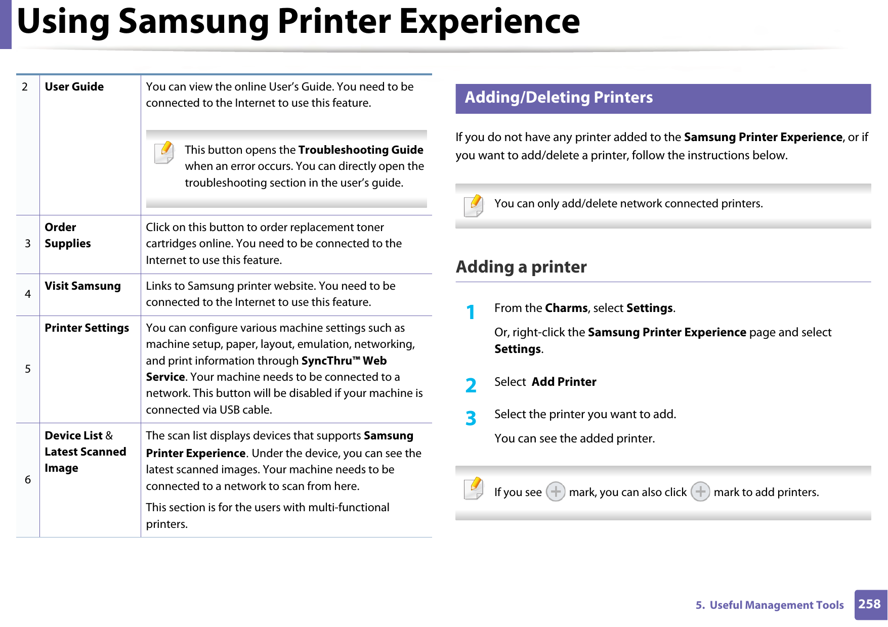 Using Samsung Printer Experience2585.  Useful Management Tools8 Adding/Deleting PrintersIf you do not have any printer added to the Samsung Printer Experience, or if you want to add/delete a printer, follow the instructions below.  You can only add/delete network connected printers. Adding a printer1From the Charms, select Settings.Or, right-click the Samsung Printer Experience page and select Settings.2  Select  Add Printer3  Select the printer you want to add.You can see the added printer. If you see   mark, you can also click   mark to add printers. 2User Guide You can view the online User’s Guide. You need to be connected to the Internet to use this feature. This button opens the Troubleshooting Guide when an error occurs. You can directly open the troubleshooting section in the user’s guide.  3Order SuppliesClick on this button to order replacement toner cartridges online. You need to be connected to the Internet to use this feature. 4Visit Samsung Links to Samsung printer website. You need to be connected to the Internet to use this feature.5Printer Settings You can configure various machine settings such as machine setup, paper, layout, emulation, networking, and print information through SyncThru™ Web Service. Your machine needs to be connected to a network. This button will be disabled if your machine is connected via USB cable.6Device List &amp; Latest Scanned ImageThe scan list displays devices that supports Samsung Printer Experience. Under the device, you can see the latest scanned images. Your machine needs to be connected to a network to scan from here. This section is for the users with multi-functional printers.