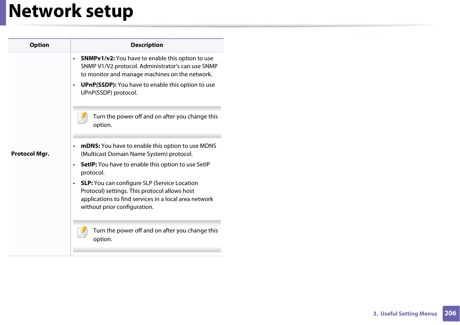 Network setup2063.  Useful Setting MenusProtocol Mgr.•SNMPv1/v2: You have to enable this option to use SNMP V1/V2 protocol. Administrator’s can use SNMP to monitor and manage machines on the network.•UPnP(SSDP): You have to enable this option to use UPnP(SSDP) protocol. Turn the power off and on after you change this option. •mDNS: You have to enable this option to use MDNS (Multicast Domain Name System) protocol.•SetIP: You have to enable this option to use SetIP protocol.•SLP: You can configure SLP (Service Location Protocol) settings. This protocol allows host applications to find services in a local area network without prior configuration. Turn the power off and on after you change this option. Option Description